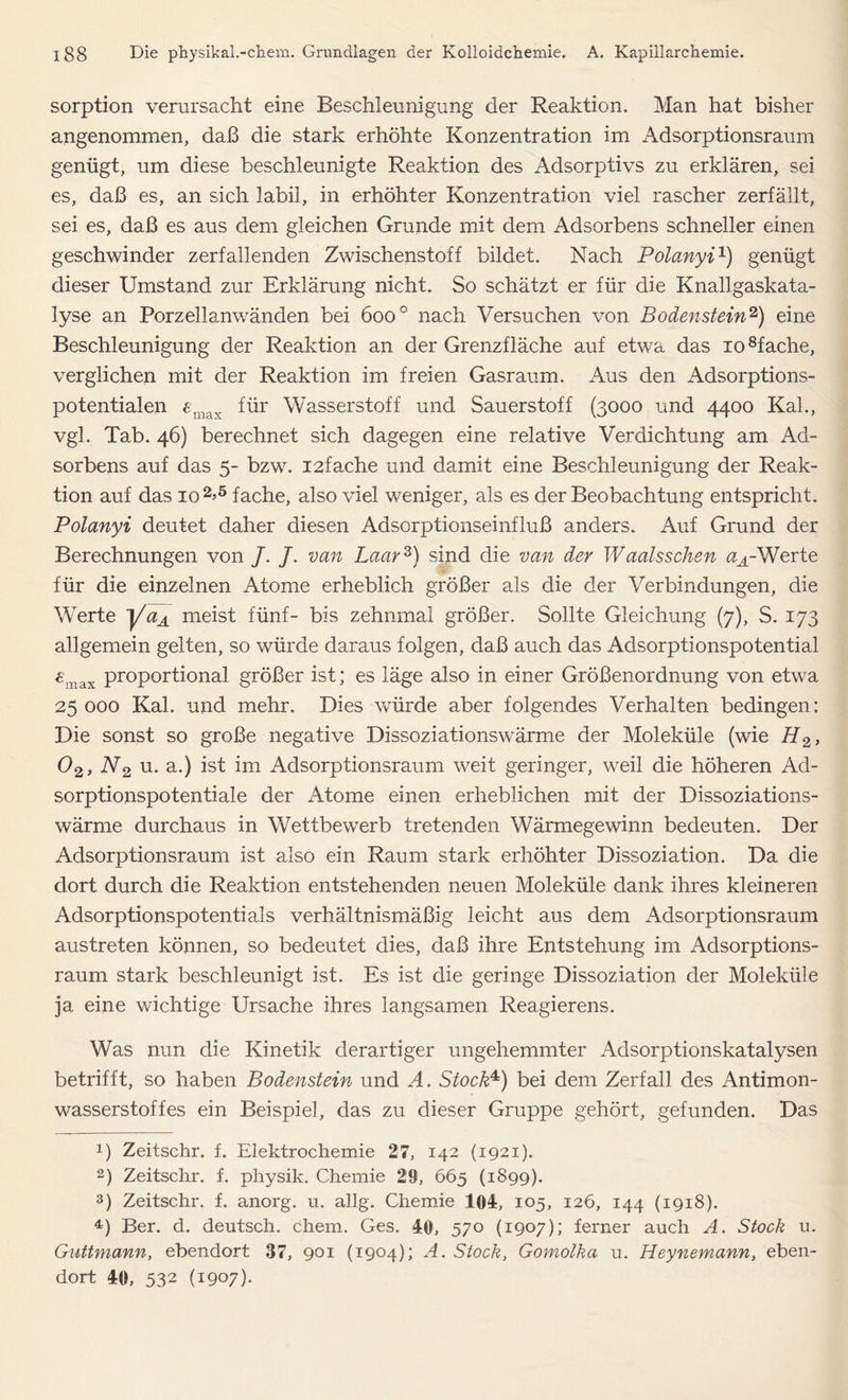 Sorption verursacht eine Beschleunigung der Reaktion. Man hat bisher angenommen, daß die stark erhöhte Konzentration im Adsorptionsraum genügt, um diese beschleunigte Reaktion des Adsorptivs zu erklären, sei es, daß es, an sich labil, in erhöhter Konzentration viel rascher zerfällt, sei es, daß es aus dem gleichen Grunde mit dem Adsorbens schneller einen geschwinder zerfallenden Zwischenstoff bildet. Nach Polanyi1) genügt dieser Umstand zur Erklärung nicht. So schätzt er für die Knallgaskata- lyse an Porzellanwänden bei 600 ° nach Versuchen von Bodenstein2) eine Beschleunigung der Reaktion an der Grenzfläche auf etwa das io8fache, verglichen mit der Reaktion im freien Gasraum. Aus den Adsorptions- potentialen emax für Wasserstoff und Sauerstoff (3000 und 4400 Kal., vgl. Tab. 46) berechnet sich dagegen eine relative Verdichtung am Ad- sorbens auf das 5- bzw. I2fache und damit eine Beschleunigung der Reak- tion auf das 10 2>5 * fache, also viel weniger, als es der Beobachtung entspricht. Polanyi deutet daher diesen Adsorptionseinfluß anders. Auf Grund der Berechnungen von /. /. van Laar3) sind die van der Waalsschen aA-Werte für die einzelnen Atome erheblich größer als die der Verbindungen, die Werte ~j/aA meist fünf- bis zehnmal größer. Sollte Gleichung (7), S. 173 allgemein gelten, so würde daraus folgen, daß auch das Adsorptionspotential £max proportional größer ist; es läge also in einer Größenordnung von etwa 25000 Kal. und mehr. Dies würde aber folgendes Verhalten bedingen: Die sonst so große negative Dissoziationswärme der Moleküle (wie H2, 02> N2 u. a.) ist im Adsorptionsraum weit geringer, weil die höheren Ad- sorptionspotentiale der Atome einen erheblichen mit der Dissoziations- wärme durchaus in Wettbewerb tretenden Wärmegewinn bedeuten. Der Adsorptionsraum ist also ein Raum stark erhöhter Dissoziation. Da die dort durch die Reaktion entstehenden neuen Moleküle dank ihres kleineren Adsorptionspotentials verhältnismäßig leicht aus dem Adsorptionsraum austreten können, so bedeutet dies, daß ihre Entstehung im Adsorptions- raum stark beschleunigt ist. Es ist die geringe Dissoziation der Moleküle ja eine wichtige Ursache ihres langsamen Reagierens. Was nun die Kinetik derartiger ungehemmter Adsorptionskatalysen betrifft, so haben Bodenstein und A. Stock4) bei dem Zerfall des Antimon- wasserstoffes ein Beispiel, das zu dieser Gruppe gehört, gefunden. Das !) Zeitschr. f. Elektrochemie 27, 142 (1921). 2) Zeitschr. f. physik. Chemie 29, 665 (1899). 3) Zeitschr. f. anorg. u. allg. Chemie 104, 105, 126, 144 (1918). 4) Ber. d. deutsch, ehern. Ges. 40, 570 (1907); ferner auch A. Stock u. Guttmann, ebendort 37, 901 (1904}; A. Stock, Gomolka u. Heynemann, eben- dort 40, 532 (I9°7)*