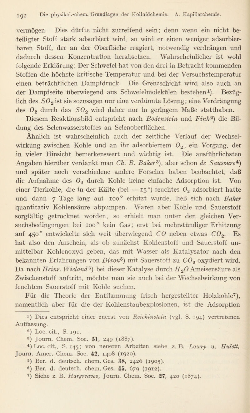 vermögen. Dies dürfte nicht zutreffend sein; denn wenn ein nicht be- teiligter Stoff stark adsorbiert wird, so wird er einen weniger adsorbier- baren Stoff, der an der Oberfläche reagiert, notwendig verdrängen und dadurch dessen Konzentration herabsetzen. Wahrscheinlicher ist wohl folgende Erklärung: Der Schwefel hat von den drei in Betracht kommenden Stoffen die höchste kritische Temperatur und bei der Versuchstemperatur einen beträchtlichen Dampfdruck. Die Grenzschicht wird also auch an der Dampf Seite überwiegend aus Schwefelmolekülen bestehen1). Bezüg- lich des S02 ist sie sozusagen nur eine verdünnte Lösung; eine Verdrängung des 02 durch das S02 wird daher nur in geringem Maße statthaben. Diesem Reaktionsbild entspricht nach Bodenstein und Fink2 3) die Bil- dung des Selenwasserstoffes an Selenoberflächen. Ähnlich ist wahrscheinlich auch der zeitliche Verlauf der Wechsel- wirkung zwischen Kohle und an ihr adsorbiertem 02, ein Vorgang, der in vieler Hinsicht bemerkenswert und wichtig ist. Die ausführlichsten Angaben hierüber verdankt man Ch. B. Baker2), aber schon de Saussure4 5) und später noch verschiedene andere Forscher haben beobachtet, daß die Aufnahme des 02 durch Kohle keine einfache Adsorption ist. Von einer Tierkohle, die in der Kälte (bei — 15 °) feuchtes 02 adsorbiert hatte und dann 7 Tage lang auf 1000 erhitzt wurde, ließ sich nach Baker quantitativ Kohlensäure abpumpen. Waren aber Kohle und Sauerstoff sorgfältig getrocknet worden, so erhielt man unter den gleichen Ver- suchsbedingungen bei ioo° kein Gas; erst bei mehrstündiger Erhitzung auf 4500 entwickelte sich weit überwiegend CO neben etwas C02. Es hat also den Anschein, als ob zunächst Kohlenstoff und Sauerstoff un- mittelbar Kohlenoxyd geben, das mit Wasser als Katalysator nach den bekannten Erfahrungen von Di%onh) mit Sauerstoff zu C02 oxydiert wird. Da nach Heim. Wieland6) bei dieser Katalyse durch H20 Ameisensäure als Zwischenstoff auf tritt, möchte man sie auch bei der Wechselwirkung von feuchtem Sauerstoff mit Kohle suchen. Für die Theorie der Entflammung frisch hergestellter Holzkohle7), namentlich aber für die der Kohlenstaubexplosionen, ist die Adsorption D Dies entspricht einer zuerst von Reichinstein (vgl. S. 194) vertretenen Auffassung. 2) Loc. cit., S. 191. 3) Journ. Chem. Soc. 51, 249 (1887). 4) Loc. cit., S. 145; von neueren Arbeiten siehe z. B. Lowry u. Hulett, Journ. Amer. Chem. Soc. 42, 1408 (1920). 5) Ber. d. deutsch, chem. Ges. 38, 2426 (1905). 6) Ber. d. deutsch, chem. Ges. 45, 679 (1912). 7) Siehe z. B. Hargreaves, Journ. Chem. Soc. 27, 420 (1874).