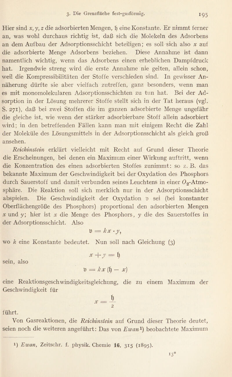 Hier sind x, y, z die adsorbierten Mengen, f) eine Konstante. Er nimmt ferner an, was wohl durchaus richtig ist, daß sich die Molekeln des Adsorbens an dem Aufbau der Adsorptionsschicht beteiligen; es soll sich also x auf die adsorbierte Menge Adsorbens beziehen. Diese Annahme ist dann namentlich wichtig, wenn das Adsorbens einen erheblichen Dampfdruck hat. Irgendwie streng wird die erste Annahme nie gelten, allein schon, weil die Kompressibilitäten der Stoffe verschieden sind. In gewisser An- näherung dürfte sie aber vielfach zutreffen, ganz besonders, wenn man es mit monomolekularen Adsorptionsschichten zu tun hat. Bei der Ad- sorption in der Lösung mehrerer Stoffe stellt sich in der Tat heraus (vgl. S. 271), daß bei zwei Stoffen die im ganzen adsorbierte Menge ungefähr die gleiche ist, wie wenn der stärker adsorbierbare Stoff allein adsorbiert wird; in den betreffenden Fällen kann man mit einigem Recht die Zahl der Moleküle des Lösungsmittels in der Adsorptionsschicht als gleich groß ansehen. Reichinstein erklärt vielleicht mit Recht auf Grund dieser Theorie die Erscheinungen, bei denen ein Maximum einer Wirkung auftritt, wenn die Konzentration des einen adsorbierten Stoffes zunimmt: so z. B. das bekannte Maximum der Geschwindigkeit bei der Oxydation des Phosphors durch Sauerstoff und damit verbunden seines Leuchtens in einer 02-Atmo- sphäre. Die Reaktion soll sich merklich nur in der Adsorptionsschicht abspielen. Die Geschwindigkeit der Oxydation ö sei (bei konstanter Oberflächengröße des Phosphors) proportional den adsorbierten Mengen .v und y; hier ist x die Menge des Phosphors, y die des Sauerstoffes in der Adsorptionsschicht. Also ö = kx • y, wo k eine Konstante bedeutet. Nun soll nach Gleichung (3) x + y = f) sein, also t) = kx (f) — x) eine Reaktionsgeschwindigkeitsgleichung, die zu einem Maximum der Geschwindigkeit für 2 führt. Von Gasreaktionen, die Reichinstein auf Grund dieser Theorie deutet, seien noch die weiteren angeführt: Das von Ewan1) beobachtete Maximum