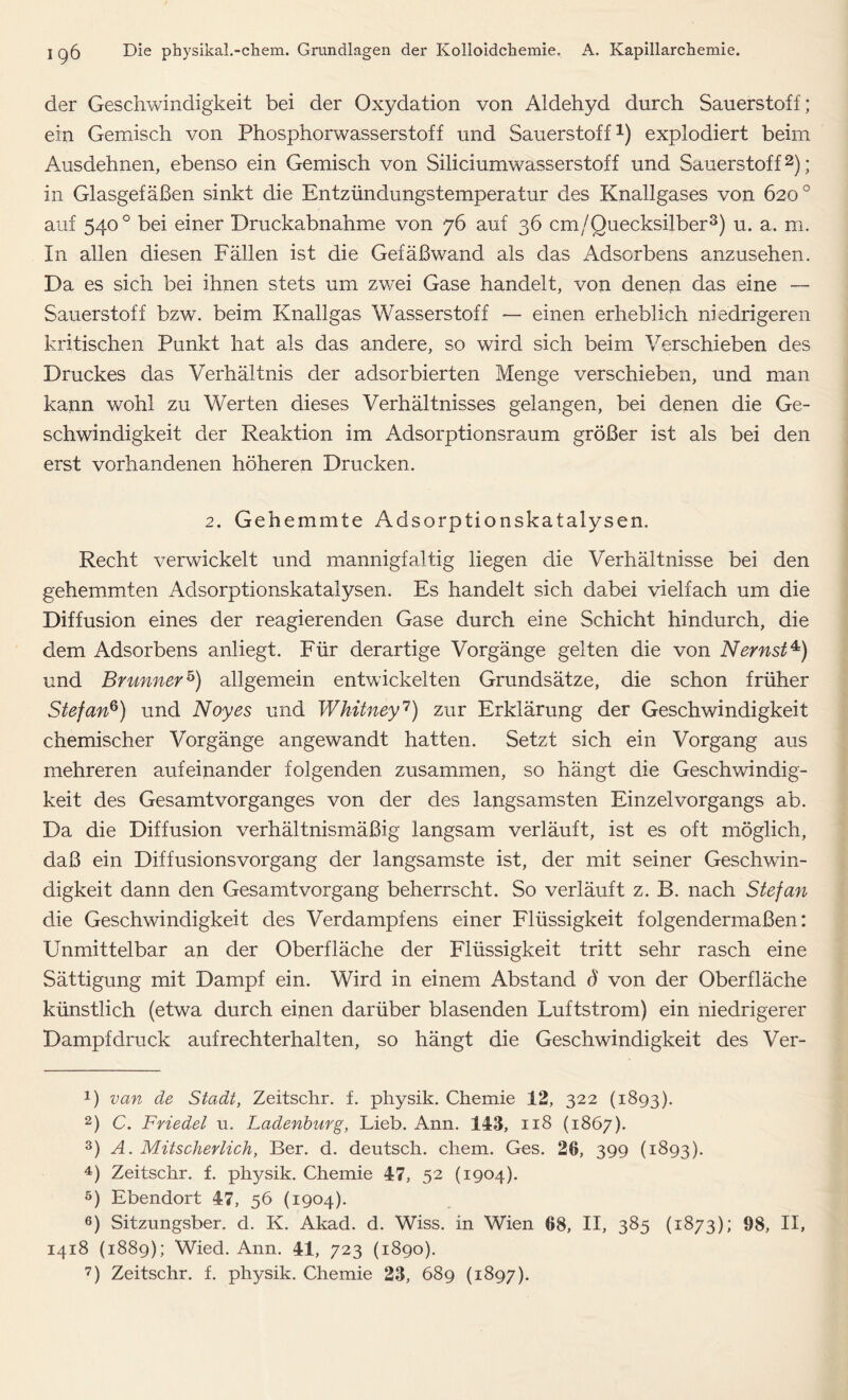 der Geschwindigkeit bei der Oxydation von Aldehyd durch Sauerstoff; ein Gemisch von Phosphorwasserstoff und Sauerstoff1) explodiert beim Ausdehnen, ebenso ein Gemisch von Siliciumwasserstoff und Sauerstoff2); in Glasgefäßen sinkt die Entzündungstemperatur des Knallgases von 620° auf 540 0 bei einer Druckabnahme von 76 auf 36 cm/Quecksilber3) u. a. m. In allen diesen Fällen ist die Gefäßwand als das Adsorbens anzusehen. Da es sich bei ihnen stets um zwei Gase handelt, von denen das eine — Sauerstoff bzw. beim Knallgas Wasserstoff — einen erheblich niedrigeren kritischen Punkt hat als das andere, so ward sich beim Verschieben des Druckes das Verhältnis der adsorbierten Menge verschieben, und man kann wohl zu Werten dieses Verhältnisses gelangen, bei denen die Ge- schwindigkeit der Reaktion im Adsorptionsraum größer ist als bei den erst vorhandenen höheren Drucken. 2. Gehemmte Adsorptionskatalysen. Recht verwickelt und mannigfaltig liegen die Verhältnisse bei den gehemmten Adsorptionskatalysen. Es handelt sich dabei vielfach um die Diffusion eines der reagierenden Gase durch eine Schicht hindurch, die dem Adsorbens anliegt. Für derartige Vorgänge gelten die von Nernst4) und Brunner5) allgemein entwickelten Grundsätze, die schon früher Stefan6) und Noyes und Whitney7) zur Erklärung der Geschwindigkeit chemischer Vorgänge angewandt hatten. Setzt sich ein Vorgang aus mehreren aufeinander folgenden zusammen, so hängt die Geschwindig- keit des Gesamt Vorganges von der des langsamsten Einzel Vorgangs ab. Da die Diffusion verhältnismäßig langsam verläuft, ist es oft möglich, daß ein Diffusionsvorgang der langsamste ist, der mit seiner Geschwin- digkeit dann den Gesamt Vorgang beherrscht. So verläuft z. B. nach Stefan die Geschwindigkeit des Verdampfens einer Flüssigkeit folgendermaßen: Unmittelbar an der Oberfläche der Flüssigkeit tritt sehr rasch eine Sättigung mit Dampf ein. Wird in einem Abstand d von der Oberfläche künstlich (etwa durch einen darüber blasenden Luftstrom) ein niedrigerer Dampfdruck aufrechterhalten, so hängt die Geschwindigkeit des Ver- 1) van de Stadt, Zeitschr. f. physik. Chemie 12, 322 (1893). 2) C. Friedet u. Ladenburg, Lieb. Ann. 143, 118 (1867). 3) A. Mitscherlich, Ber. d. deutsch, chem. Ges. 26, 399 (1893). 4) Zeitschr. f. physik. Chemie 47, 52 (1904). 6) Ebendort 47, 56 (1904). 6) Sitzungsber. d. K. Akad. d. Wiss. in Wien 68, II, 385 (1873); 98, II, 1418 (1889); Wied. Ann. 41, 723 (1890).
