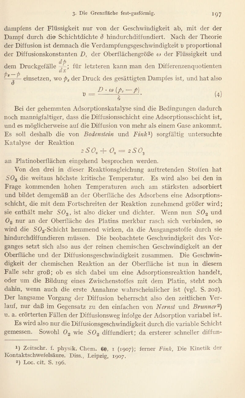 dampfens der Flüssigkeit nur von der Geschwindigkeit ab, mit der der Dampf durch die Schichtdichte d hindurchdiffundiert. Nach der Theorie der Diffusion ist demnach die Verdampfungsgeschwindigkeit t) proportional der Diffusionskonstanten D, der Oberflächengröße a> der Flüssigkeit und dp dem Druckgefälle / ; für letzteren kann man den Differenzenquotienten J s p - einsetzen, wo ps der Druck des gesättigten Dampfes ist, und hat also 0 t) = D • co (ps — p) 0 Bei der gehemmten Adsorptionskatalyse sind die Bedingungen dadurch noch mannigfaltiger, dass die Diffusionsschicht eine Adsorptionsschicht ist, und es möglicherweise auf die Diffusion von mehr als einem Gase ankommt. Es soll deshalb die von Bodenstein und Fink1) sorgfältig untersuchte Katalyse der Reaktion iS0t+0. = 2S0t an Platinoberflächen eingehend besprochen werden. Von den drei in dieser Reaktionsgleichung auftretenden Stoffen hat S03 die weitaus höchste kritische Temperatur. Es wird also bei den in Frage kommenden hohen Temperaturen auch am stärksten adsorbiert und bildet demgemäß an der Oberfläche des Adsorbens eine Adsorptions- schicht, die mit dem Fortschreiten der Reaktion zunehmend größer wird; sie enthält mehr S03, ist also dicker und dichter. Wenn nun S02 und 02 nur an der Oberfläche des Platins merkbar rasch sich verbinden, so wird die S03-Schicht hemmend wirken, da die Ausgangsstoffe durch sie hindurchdiffundieren müssen. Die beobachtete Geschwindigkeit des Vor- ganges setzt sich also aus der reinen chemischen Geschwindigkeit an der Oberfläche und der Diffusionsgeschwindigkeit zusammen. Die Geschwin- digkeit der chemischen Reaktion an der Oberfläche ist nun in diesem Falle sehr groß; ob es sich dabei um eine Adsorptionsreaktion handelt, oder um die Bildung eines Zwischenstoffes mit dem Platin, steht noch dahin, wenn auch die erste Annahme wahrscheinlicher ist (vgl. S. 202). Der langsame Vorgang der Diffusion beherrscht also den zeitlichen Ver- lauf, nur daß im Gegensatz zu den einfachen von Nernst und Brunner2) 11. a. erörterten Fällen der Diffusionsweg infolge der Adsorption variabel ist. Es wird also nur die Diffusionsgeschwindigkeit durch die variable Schicht gemessen. Sowohl 02 wie S02 diffundiert; da ersterer schneller diffun- 1) Zeitschr. f. physik. Chem. 60, 1 (1907); ferner Fink, Die Kinetik der Kontaktschwefelsänre. Diss., Leipzig, 1907.
