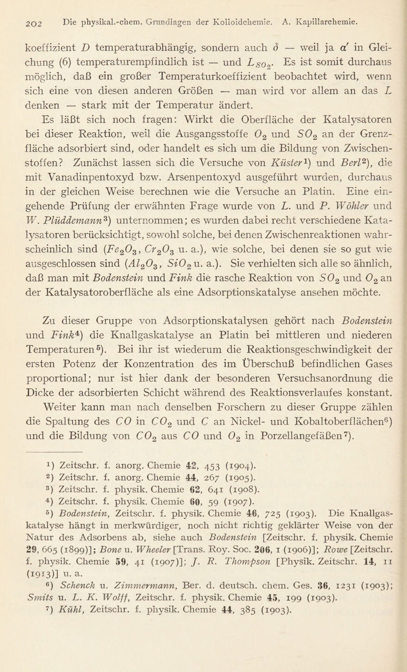 koeffizient D temperaturabhängig, sondern auch ö — weil ja a in Glei- chung (6) temperaturempfindlich ist — und LS0o- Es ist somit durchaus möglich, daß ein großer Temperaturkoeffizient beobachtet wird, wenn sich eine von diesen anderen Größen — man wird vor allem an das L denken — stark mit der Temperatur ändert. Es läßt sich noch fragen: Wirkt die Oberfläche der Katalysatoren bei dieser Reaktion, weil die Ausgangsstoffe 02 und S02 an der Grenz- fläche adsorbiert sind, oder handelt es sich um die Bildung von Zwischen- stoffen? Zunächst lassen sich die Versuche von Küster1) und Bert2), die mit Vanadinpentoxyd bzw. Arsenpentoxyd ausgeführt wurden, durchaus in der gleichen Weise berechnen wie die Versuche an Platin. Eine ein- gehende Prüfung der erwähnten Frage wurde von L. und P. Wähler und W. Plüddemann3) unternommen; es wurden dabei recht verschiedene Kata- lysatoren berücksichtigt, sowohl solche, bei denen Zwischenreaktionen wahr- scheinlich sind (Fe203, Cr203 u. a.), wie solche, bei denen sie so gut wie ausgeschlossen sind (Al203, Si02 u. a.). Sie verhielten sich alle so ähnlich, daß man mit Bodenstein und Fink die rasche Reaktion von S02 und 02 an der Katalysatoroberfläche als eine Adsorptionskatalyse ansehen möchte. Zu dieser Gruppe von Adsorptionskatalysen gehört nach Bodenstein und Fink4) die Knallgaskatalyse an Platin bei mittleren und niederen Temperaturen5). Bei ihr ist wiederum die Reaktionsgeschwindigkeit der ersten Potenz der Konzentration des im Überschuß befindlichen Gases proportional; nur ist hier dank der besonderen Versuchsanordnung die Dicke der adsorbierten Schicht während des Reaktions verlauf es konstant. Weiter kann man nach denselben Forschern zu dieser Gruppe zählen die Spaltung des CO in C02 und C an Nickel- und Kobaltoberflächen6) und die Bildung von C02 aus CO und 02 in Porzellangefäßen7). D Zeitschr. f. anorg. Chemie 42, 453 (1904). 2) Zeitschr. f. anorg. Chemie 44, 267 (1905). 3) Zeitschr. f. physik. Chemie 62, 641 (1908). 4) Zeitschr. f. physik. Chemie 66, 59 (1907). 5) Bodenstein, Zeitschr. f. physik. Chemie 46, 725 (1903). Die Knallgas- katalyse hängt in merkwürdiger, noch nicht richtig geklärter Weise von der Natur des Adsorbens ab, siehe auch Bodenstein [Zeitschr. f. physik. Chemie 29, 665 (1899)]; Bone u. Wheeler [Trans. Roy. Soc. 266, 1 (1906)]; Rowe [Zeitschr. f. physik. Chemie 59, 41 (1907)]; J. R. Thompson [Physik. Zeitschr. 14, 11 (1913)] u. a. 6) Schenck u. Zimmermann, Ber. d. deutsch, ehern. Ges. 36, 1231 (1903); Smits u. L. K. Wolff, Zeitschr. f. physik. Chemie 45, 199 (1903). 7) Kühl, Zeitschr. f. physik. Chemie 44, 385 (1903).