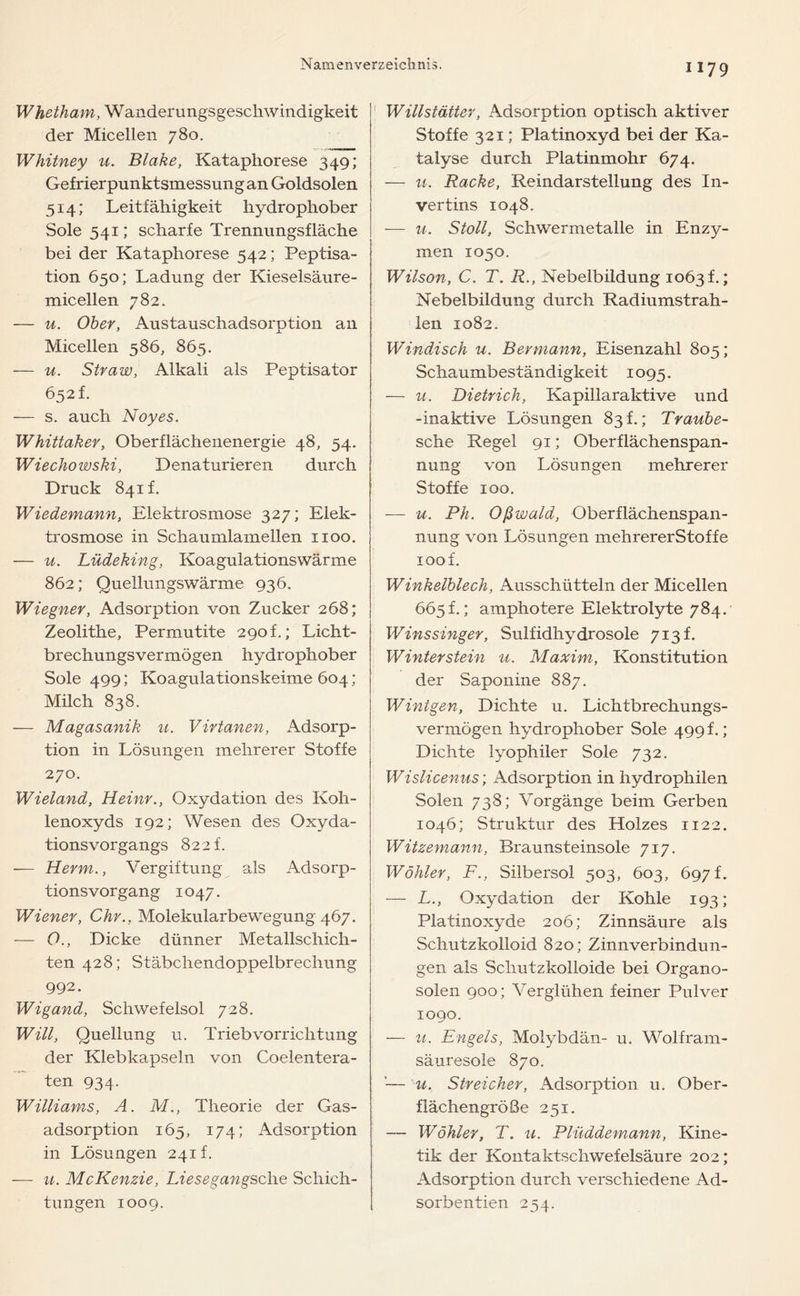 Whetham, Wanderungsgeschwindigkeit der Micellen 780. Whitney u. Blake, Kataphorese 349; Gefrierpunktsmessung an Goldsolen 514; Leitfähigkeit hydrophober Sole 541; scharfe Trennungsfläche bei der Kataphorese 542; Peptisa- tion 650; Ladung der Kieselsäure- micellen 782. — u. Ober, Austauschadsorption an Micellen 586, 865. — u. Straw, Alkali als Peptisator 652 f. — s. auch Noyes. Whittaker, Oberflächenenergie 48, 54. Wiechowski, Denaturieren durch Druck 841t. Wiedemann, Elektrosmose 327; Elek- trosmose in Schaumlamellen 1100. — u. Lüdeking, Koagulationswärme 862; Quellungswärme 936. Wiegner, Adsorption von Zucker 268; Zeolithe, Permutite 290 f.; Licht- brechungsvermögen hydrophober Sole 499; Koagulationskeime 604; Milch 838. — Magasanik u. Virtanen, Adsorp- tion in Lösungen mehrerer Stoffe 270. Wieland, Heinr., Oxydation des Koh- lenoxyds 192; Wesen des Oxyda- tionsvorgangs 822 f. — Herrn., Vergiftung als Adsorp- tionsvorgang 1047. Wiener, Chr.. Molekularbewegung 467. — O., Dicke dünner Metallschich- ten 428; Stäbchendoppeibrechung 992. Wigand, Schwefelsol 728. Will, Quellung u. Triebvorrichtung der Klebkapseln von Coelentera- ten 934. Williams, A. M., Theorie der Gas- adsorption 165, 174; Adsorption in Lösungen 241!. — u. McKenzie, Li'esegangsche Schich- tungen 1009. 1179 Willstätter, Adsorption optisch aktiver Stoffe 321; Platinoxyd bei der Ka- talyse durch Platinmohr 674. — u. Racke, Reindarstellung des In- vertins 1048. — u. Stoll, Schwermetalle in Enzy- men 1050. Wilson, C. T. R., Nebelbildung 1063 f.; Nebelbildung durch Radiumstrah- len 1082. Windisch u. B er mann, Eisenzahl 805; Schaumbeständigkeit 1095. — u. Dietrich, Kapillaraktive und -inaktive Lösungen 83!.; Traube- sche Regel 91; Oberflächenspan- nung von Lösungen mehrerer Stoffe 100. — u. Ph. Oßwald, Oberflächenspan- nung von Lösungen mehrererStoffe 100 f. Winkelblech, Ausschütteln der Micellen 665 t.; amphotere Elektrolyte 784. Winssinger, Sulfidhydrosole 713t. Winter stein u. Maxim, Konstitution der Saponine 887. W int gen, Dichte u. Lichtbrechungs- vermögen hydrophober Sole 499 f.; Dichte lyophiler Sole 732. Wisiicenus; Adsorption in hydrophilen Solen 738; Vorgänge beim Gerben 1046; Struktur des Holzes 1122. Witzemann, Braunsteinsole 717. Wähler, F., Silbersol 503, 603, 697 f. — L., Oxydation der Kohle 193; Platinoxyde 206; Zinnsäure als Schutzkolloid 820; Zinnverbindun- gen als Schutzkolloide bei Organo- solen 900; Verglühen feiner Pulver 1090. — u. Engels, Molybdän- u. Wolfram- säuresole 870. '— u. Streicher, Adsorption u. Ober- flächengröße 251. — Wähler, T. u. Plüddemann, Kine- tik der Kontaktschwefelsäure 202; Adsorption durch verschiedene Ad- sorbentien 254.