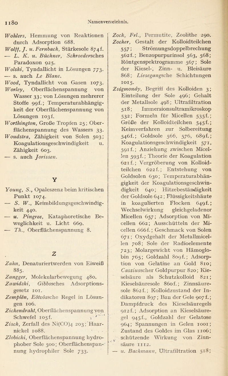 Wohlers, Hemmung von Reaktionen durch Adsorption 688. Wolff, J. u. Fernbach, Stärkesole 874t. -— L. K. u. Büchner, Schroedersch.es Paradoxon 925. Wolski, Tyndallicht in Lösungen 773. — s. auch Le Blanc. Wood, Tyndallicht von Gasen 1073. Worley, Oberflächenspannung von Wasser 33; von Lösungen mehrerer Stoffe 99 f.; Temperaturabhängig- keit der Oberflächenspannung von Lösungen 103I Worthington, Große Tropfen 25; Ober- flächenspannung des Wassers 33. Woudstra, Zähigkeit von Solen 503; Koagulationsgeschwindigkeit u. Zähigkeit 603. — s. auch Jorissen. Y Young, S., Opaleszenz beim kritischen Punkt 1074. — S. W., Keimbildungsgeschwindig- keit 440. — u. Pingree, Kataphoretische Be- weglichkeit u. Licht 669. -— Th., Oberflächenspannung 8. Z Zahn, Denaturiertwerden von Eiweiß 885. Zangger, Molekularbewegung 480. Zawidzki, Gibbssch.es Adsorptions- gesetz 101. Zemplen, Eötvössche Regel in Lösun- gen 106. Zickendraht, Oberflächenspannung von Schwefel 105L ' Zisch, Zerfall des Ni(CO)4 203; Haar- nickel 1088. • . ■ Zlobicki, Oberflächenspannung hydro- phober Sole 500; Oberflächenspam nung hydrophiler Sole 733. Zoch, Frl., Permutite, Zeolithe 290. Zocher, Gestalt der Kolloidteilchen 557; Strömungsdoppelbrechung 562 f.; Benzopurpurinsol 563, 568; Röntgenspektrogramme 567; Sole der Kiesel-, Zinn- u. Bleisäure 868; Liesegangsche Schichtungen 1015. Zsigmondy, Begriff des Kolloiden 3; Einteilung der Sole 496; Gehalt der Metalisole 498; Ultrafiltration 518; I mmer sionsult rami kroskop 532; Formeln für Micellen 535h; Größe der Kolloidteilchen 545 f.; Keimverfahren zur Solbereitung 546L; Goldsole 566, 576, 689L; Koagulationsgeschwindigkeit 571, 591 f.; Anziehung zwischen Micel- len 593 f.; Theorie der Koagulation 621 f.; Vergröberung von Kolloid- teilchen 622 f.; Entstehung von Goldsolen 630; Temperaturabhän- gigkeit der Koagulationsgeschwin- digkeit 640; Hitzebeständigkeit der Goldsole 642; Flüssigkeitshäute in koagulierten Flocken 6491; Wechselwirkung gleichgeladener Micellen 657; Adsorption von Mi- cellen 662; Ausschütteln der Mi- cellen 666 f.; Geschmack von Solen 671; Oxydgehalt der Metallmicel- len 708; Sole der Radioelemente 723; Molargewicht von Hämoglo- bin 765; Goldzahl 809 f.; Adsorp- tion von Gelatine an Gold 810; C&ssj'wsscher Goldpurpur 820; Kie- selsäure als Schutzkolloid 821; Kieselsäuresole 860 f.; Zinnsäure- sole 862 f.; Kolloidzustand der In- dikatoren 897; Bau der Gele 907 f.; Dampfdruck des Kieselsäuregels 912 f.; Adsorption an Kieselsäure- gel 945 f., Goldzahl der Gelatose 964; Spannungen in Gelen 1001; Zustand des Goldes im Glas 1106; schützende Wirkung von Zinn- säure 1112. u. Bachmann, Ultrafiltration 518;
