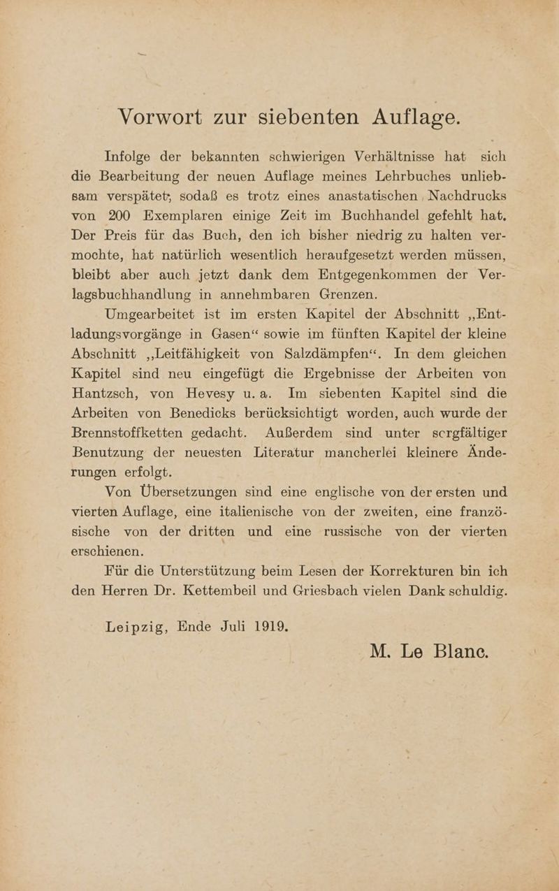 Vorwort zur siebenten Auflage. Infolge der bekannten schwierigen Verhältnisse hat sich die Bearbeitung der neuen Auflage meines Lehrbuches unlieb- sam verspätet, sodaß es trotz eines anastatischen , Nachdrucks von 200 Exemplaren einige Zeit im Buchhandel gefehlt hat, Der Preis für das Buch, den ich bisher niedrig zu halten ver- mochte, hat natürlich wesentlich heraufgesetzt werden müssen, bleibt aber auch jetzt dank dem Entgegenkommen der Ver- lagsbuchhandlung in annehmbaren Grenzen. Umgearbeitet ist im ersten Kapitel der Abschnitt „Ent- ladungsvorgänge in Gasen“ sowie im fünften Kapitel der kleine Abschnitt „Leitfähigkeit von Salzdämpfen“. In dem gleichen Kapitel sind neu eingefügt die Ergebnisse der Arbeiten von Hantzsch, von Hevesy u.a. Im siebenten Kapitel sind die Arbeiten von Benedicks berücksichtigt worden, auch wurde der Brennstoffketten gedacht. Außerdem sind unter scrgfältiger Benutzung der neuesten Literatur mancherlei kleinere Ände- rungen erfolgt. Von Übersetzungen sind eine englische von der ersten und vierten Auflage, eine italienische von der zweiten, eine franzö- sische von der dritten und eine russische von der vierten erschienen. | Für die Unterstützung beim Lesen der Korrekturen bin ich den Herren Dr. Kettembeil und Griesbach vielen Dank schuldig. Leipzig, Ende Juli 1919. M. Le Blanc.