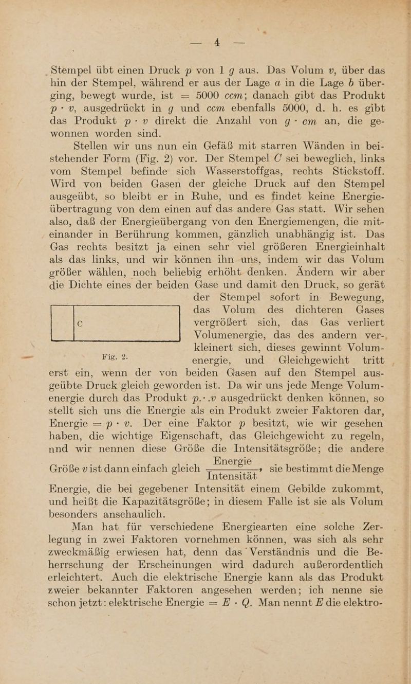 Stempel übt einen Druck p von 1 g aus. Das Volum », über das hin der Stempel, während er aus der Lage a in die Lage 5b über- ging, bewegt wurde, ist = 5000 ccm; danach gibt das Produkt p*v, ausgedrückt in g und ccm ebenfalls 5000, d. h. es gibt das Produkt p- v» direkt die Anzahl von 9° cm an, die ge- wonnen worden sind. Stellen wir uns nun ein Gefäß mit starren Wänden in bei- stehender Form (Fig. 2) vor. Der Stempel C' sei beweglich, links vom Stempel befinde sich Wasserstoffgas, rechts Stickstoff. Wird von beiden Gasen der gleiche Druck auf den Stempel ausgeübt, so bleibt er in Ruhe, und es findet keine Energie- übertragung von dem einen auf das andere Gas statt. Wir sehen also, daß der Energieübergang von den Energiemengen, die mit- einander in Berührung kommen, gänzlich unabhängig ist. Das Gas rechts besitzt ja einen sehr viel größeren Energieinhalt als das links, und wir können ihn uns, indem wir das Volum größer wählen, noch beliebig erhöht denken. Ändern wir aber die Dichte eines der beiden Gase und damit den Druck, so gerät der Stempel sofort in Bewegung, kleinert sich, dieses gewinnt Volum- Der energie, und Gleichgewicht tritt erst ein, wenn der von beiden Gasen auf den Stempel aus- geübte Druck gleich geworden ist. Da wir uns jede Menge Volum- energie durch das Produkt p.-.v ausgedrückt denken können, so stellt sich uns die Energie als ein Produkt zweier Faktoren dar, Energie =p: v. Der eine Faktor p besitzt, wie wir gesehen haben, die wichtige Eigenschaft, das Gleichgewicht zu regeln, nnd wir nennen diese Größe die Intensitätsgröße; die andere Energie Intensität Energie, die bei gegebener Intensität einem Gebilde zukommt, und heißt die Kapazitätsgröße; in diesem Falle ist sie als Volum besonders anschaulich. Man hat für verschiedene Energiearten eine solche Zer- legung in zwei Faktoren vornehmen können, was sich als sehr zweckmäßig erwiesen hat, denn das Verständnis und die Be- herrschung der Erscheinungen wird dadurch außerordentlich erleichtert. Auch die elektrische Energie kann als das Produkt zweier bekannter Faktoren angesehen werden; ich nenne sie schon jetzt: elektrische Energie = E - Q@. Man nennt Edie elektro- Größe vist dann einfach gleich » sie bestimmt die Menge Es