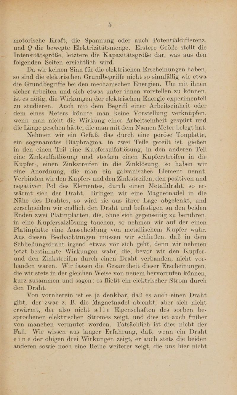motorische Kraft, die Spannung oder auch Potentialdifferenz, und @ die bewegte Elektrizitätsmenge. Erstere Größe stellt die Intensitätsgröße, letztere die Kapazitätsgröße dar, was aus den folgenden Seiten ersichtlich wird. Da wir keinen Sinn für die elektrischen Erscheinungen haben, so sind die elektrischen Grundbegriffe nicht so sinnfällig wie etwa die Grundbegriffe bei den mechanischen Energien. Um mit ihnen sicher arbeiten und sich etwas unter ihnen vorstellen zu können, ist es nötig, die Wirkungen der elektrischen Energie experimentell zu studieren. Auch mit dem Begriff einer Arbeitseinheit oder dem eines Meters könnte man keine Vorstellung verknüpfen, wenn man nicht die Wirkung einer Arbeitseinheit gespürt und die Länge gesehen hätte, die man mit dem Namen Meter belegt hat. Nehmen wir ein Gefäß, das durch eine poröse Tonplatte, ein sogenanntes Diaphragma, in zwei Teile geteilt ist, gießen in den einen Teil eine Kupfersulfatlösung, in den anderen Teil eine Zinksulfatlösung und stecken einen Kupferstreifen in die Kupfer-, einen Zinkstreifen in die Zinklösung, so haben wir eine Anordnung, die man ein galvanisches Element nennt. negativen Pol des Elementes, durch einen Metalldraht, so er- wärmt sich der Draht. Bringen wir eine Magnetnadel in die Nähe des Drahtes, so wird sie aus ihrer Lage abgelenkt, und zerschneiden wir endlich den Draht und befestigen an den beiden Enden zwei Platinplatten, die, ohne sich gegenseitig zu berühren, in eine Kupfersalzlösung tauchen, so nehmen wir auf der einen Platinplatte eine Ausscheidung von metallischem Kupfer wahr. Aus diesen Beobachtungen müssen wir schließen, daß in dem Schließungsdraht irgend etwas vor sich geht, denn wir nehmen jetzt bestimmte Wirkungen wahr, die, bevor wir den Kupfer- und den Zinkstreifen durch einen Draht verbanden, nicht vor- handen waren. Wir fassen die Gesamtheit dieser Erscheinungen, die wir stets in der gleichen Weise von neuem hervorrufen können, kurz zusammen und sagen: es fließt ein elektrischer Strom durch den Draht. Von vornherein ist es ja denkbar, daß es auch einen Draht gibt, der zwar z. B. die Magnetnadel ablenkt, aber sich nicht erwärmt, der also nicht alle Eigenschaften des soeben be- sprochenen elektrischen Stromes zeigt, und dies ist auch früher von manchen vermutet worden. Tatsächlich ist dies nicht der Fall. Wir wissen aus langer Erfahrung, daß, wenn ein Draht eine der obigen drei Wirkungen zeigt, er auch stets die beiden anderen sowie noch eine Reihe weiterer zeigt, die uns hier nicht