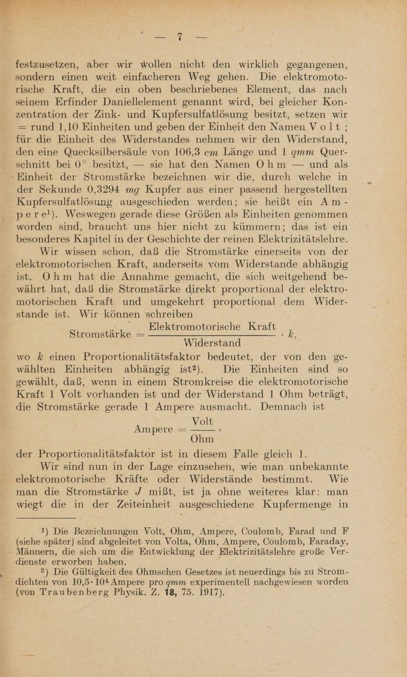 festzusetzen, aber wir wollen nicht den wirklich gegangenen, sondern einen weit einfacheren Weg gehen. Die elektromoto- rische Kraft, die ein oben beschriebenes Element, das nach seinem Erfinder Daniellelement genannt wird, bei gleicher Kon- zentration der Zink- und Kupfersulfatlösung besitzt, setzen wir —= rund 1,10 Einheiten und geben der Einheit den Namen Volt; für die Einheit des Widerstandes nehmen wir den Widerstand, den eine Quecksilbersäule von 106,3 em Länge und 1 qgmm Quer- schnitt bei 0° besitzt, — sie hat den Namen Ohm — und als - Einheit der Stromstärke bezeichnen wir die, durch welche in der Sekunde 0,3294 mg Kupfer aus einer passend hergestellten Kupfersulfatlösung ausgeschieden werden; sie heißt ein Am- perel). Weswegen gerade diese Größen als Einheiten genommen worden sind, braucht uns hier nicht zu kümmern; das ist ein besonderes Kapitel in der Geschichte der reinen Elektrizitätslehre. Wir wissen schon, daß die Stromstärke einerseits von der . elektromotorischen Kraft, anderseits vom Widerstande abhängig ist. Ohm hat die Annahme gemacht, die sich weitgehend be- währt hat, daß die Stromstärke direkt proportional der elektro- inotorischen Kraft und umgekehrt proportional . dem Wider- stande ist. Wir können schreiben _ Elektromotorische Kraft 1 Widerstand wo k einen Proportionalitätsfaktor bedeutet, der von den ge- wählten Einheiten abhängig ist?2. Die Einheiten sind so gewählt, daß, wenn in einem Stromkreise die elektromotorische Kraft 1 Volt vorhanden ist und der Widerstand 1 Ohm beträgt, die Stromstärke gerade 1 Ampere ausmacht. Demnach ist Volt Ohm der Proportionalitätsfaktor ist in diesem Falle gleich 1. Wir sind nun in der Lage einzusehen, wie man unbekannte elektromotorische Kräfte oder Widerstände bestimmt. Wie man die Stromstärke J mißt, ist ja ohne weiteres klar: man wiegt die in der Zeiteinheit ausgeschiedene Kupfermenge in Stromstärke — Ampere — 1) Die Bezeichnungen Volt, Ohm, Ampere, Coulomb, Farad und F (siehe später) sind abgeleitet von Volta, Ohm, Ampere, Coulomb, Faraday, - Männern, die sich um die Entwicklung der Elektrizitätslehre große Ver- dienste erworben haben. 2) Die Gültigkeit des Ohmschen Gesetzes ist neuerdings bis zu Strom- dichten von 10,5- 10* Ampere pro gmm experimentell nachgewiesen w ‚orden (von Traubenberg Physik. Z. 18, 75. 1917).