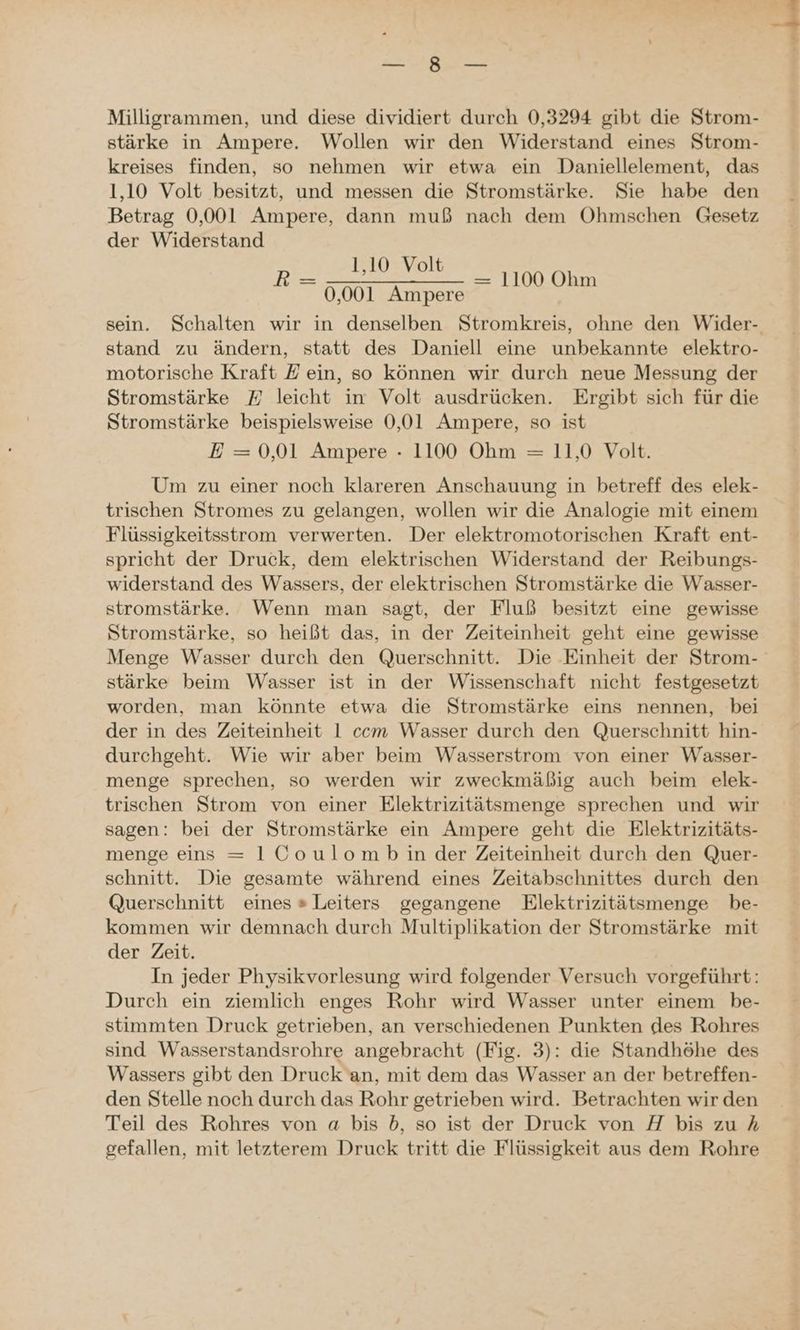 Milligrammen, und diese dividiert durch 0,3294 gibt die Strom- stärke in Ampere. Wollen wir den Widerstand eines Strom- kreises finden, so nehmen wir etwa ein Daniellelement, das 1,10 Volt besitzt, und messen die Stromstärke Sie habe den Betrag 0,001 Ampere, dann muß nach dem ÖOhmschen Gesetz der Widerstand 1,10 Volt 0,001 Ampere sein. Schalten wir in denselben Stromkreis, ohne den Wider- stand zu ändern, statt des Daniell eine unbekannte elektro- motorische Kraft Z ein, so können wir durch neue Messung der Stromstärke E leicht in Volt ausdrücken. Ergibt sich für die Stromstärke beispielsweise 0,01 Ampere, so ist Um zu einer noch klareren Anschauung in betreff des elek- trischen Stromes zu gelangen, wollen wir die Analogie mit einem Flüssigkeitsstrom verwerten. Der elektromotorischen Kraft ent- spricht der Druck, dem elektrischen Widerstand der Reibungs- widerstand des Wassers, der elektrischen Stromstärke die Wasser- stromstärke. Wenn man sagt, der Fluß besitzt eine gewisse Stromstärke, so heißt das, in der Zeiteinheit geht eine gewisse Menge Wasser durch den Querschnitt. Die Einheit der Strom- stärke beim Wasser ist in der Wissenschaft nicht festgesetzt worden, man könnte etwa die Stromstärke eins nennen, bei der in des Zeiteinheit 1 com Wasser durch den Querschnitt hin- durchgeht. Wie wir aber beim Wasserstrom von einer Wasser- menge sprechen, so werden wir zweckmäßig auch beim elek- trischen Strom von einer Elektrizitätsmenge sprechen und wir sagen: bei der Stromstärke ein Ampere geht die Elektrizitäts- menge eins = 1Coulomb in der Zeiteinheit durch den Quer- schnitt. Die gesamte während eines Zeitabschnittes durch den Querschnitt eines » Leiters gegangene Elektrizitätsmenge be- kommen wir demnach durch Multiplikation der Stromstärke mit der Zeit. In jeder Physikvorlesung wird folgender Versuch vorgeführt: Durch ein ziemlich enges Rohr wird Wasser unter einem be- stimmten Druck getrieben, an verschiedenen Punkten des Rohres sind Wasserstandsrohre angebracht (Fig. 3): die Standhöhe des Wassers gibt den Druck an, mit dem das Wasser an der betreffen- den Stelle noch durch das Rohr getrieben wird. Betrachten wir den Teil des Rohres von a bis 5b, so ist der Druck von H bis zu 4 gefallen, mit letzterem Druck tritt die Flüssigkeit aus dem Rohre R —= 1100 Ohm