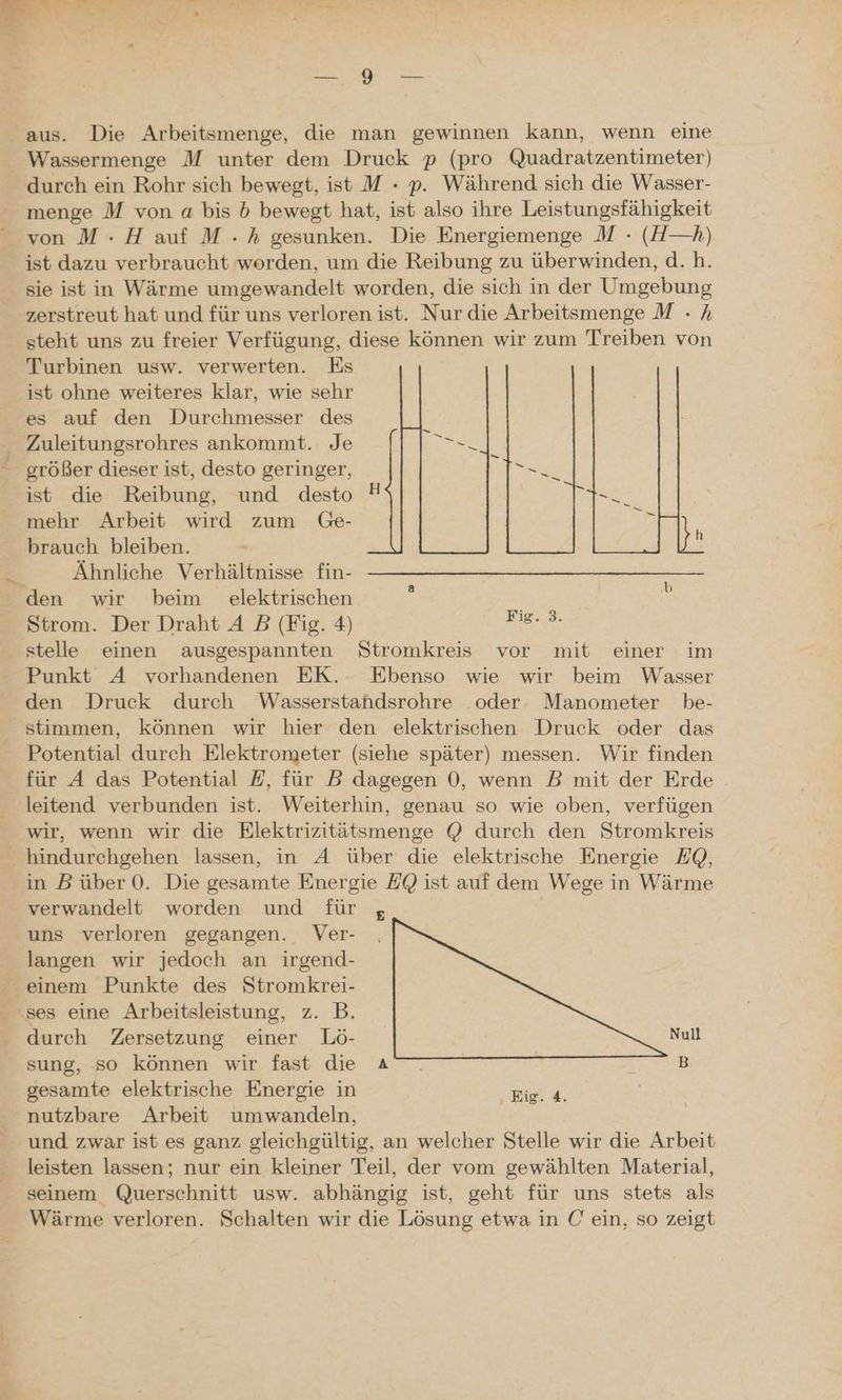 NET Fr ae Pe EEE de w 1 * — ..ö een. aus. Die Arbeitsmenge, die man gewinnen kann, wenn eine Wassermenge M unter dem Druck p (pro Quadratzentimeter) durch ein Rohr sich bewegt, ist M - p. Während sich die Wasser- menge M von a bis b bewegt hat, ist also ihre Leistungsfähigkeit von M :- H auf M . h gesunken. Die Energiemenge M - (H—h) ist dazu verbraucht worden, um die Reibung zu überwinden, d.h. sie ist in Wärme umgewandelt worden, die sich in der Umgebung zerstreut hat und für uns verloren ist. Nur die Arbeitsmenge M - A steht uns zu freier Verfügung, diese können wir zum Treiben von Turbinen usw. verwerten. Es ist ohne weiteres klar, wie sehr es auf den Durchmesser des Zuleitungsrohres ankommt. Je größer dieser ist, desto geringer, ist die Reibung, und desto mehr Arbeit wird zum Ge- brauch bleiben. Ähnliche Verhältnisse fin- den wir beim elektrischen Strom. Der Draht A B (Fig. 4) er stelle einen ausgespannten Stromkreis vor mit einer im Punkt A vorhandenen EK. Ebenso wie wir beim Wasser den Druck durch Wasserstahdsrohre oder. Manometer be- stimmen, können wir hier den elektrischen Druck oder das Potential durch Elektrometer (siehe später) messen. Wir finden für A das Potential #, für DB dagegen 0, wenn B mit der Erde . leitend verbunden ist. Weiterhin, genau so wie oben, verfügen wir, wenn wir die Elektrizitätsmenge @ durch den Stromkreis hindurchgehen lassen, in A über die elektrische Energie EQ, in B über 0. Die gesamte Energie EQ ist auf dem Wege in Wärme verwandelt worden und für 5 uns verloren gegangen. Ver- langen wir jedoch an irgend- einem Punkte des Stromkrei- ‚ses eine Arbeitsleistung, z. B. durch Zersetzung einer Lö- Null sung, so können wir fast die A — B gesamte elektrische Energie in Hig. 4. nutzbare Arbeit umwandeln, und zwar ist es ganz gleichgültig, an welcher Stelle wir die Arbeit leisten lassen; nur ein kleiner Teil, der vom gewählten Material, seinem Querschnitt usw. abhängig ist, geht für uns stets als Wärme verloren. Schalten wir die Lösung etwa in C ein, so zeigt