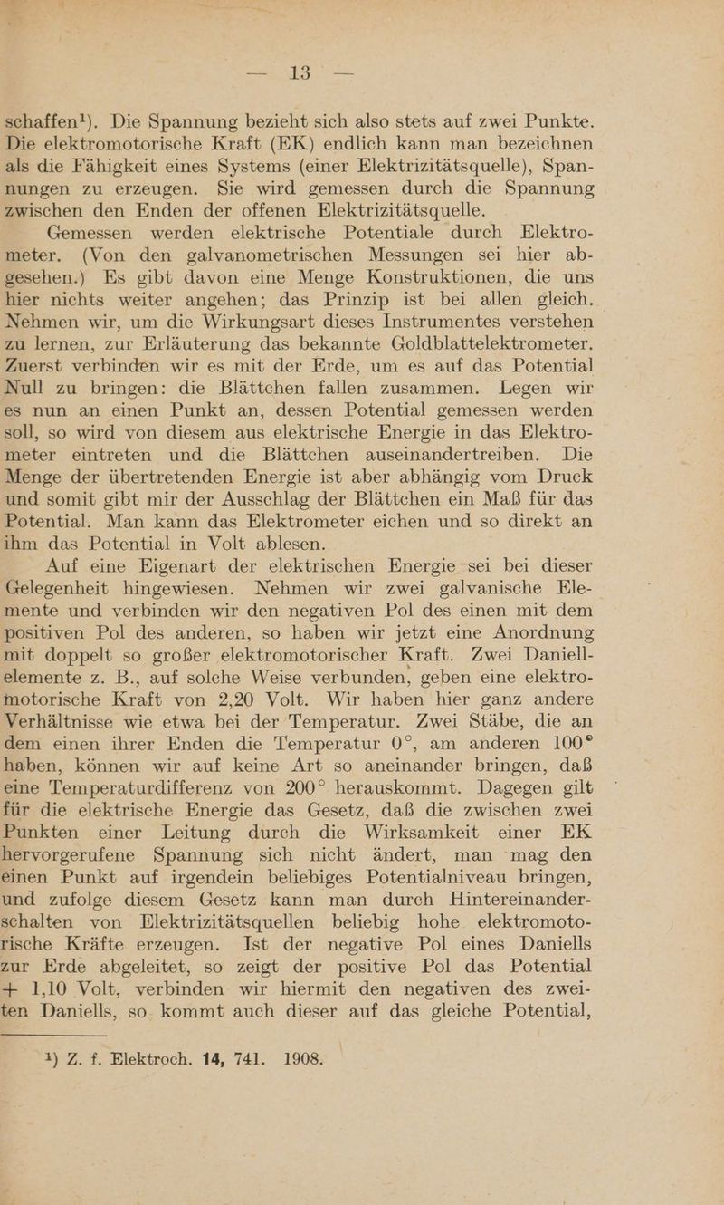 NR 1a schaffen!). Die Spannung bezieht sich also stets auf zwei Punkte. Die elektromotorische Kraft (EK) endlich kann man bezeichnen als die Fähigkeit eines Systems (einer Elektrizitätsquelle), Span- nungen zu erzeugen. Sie wird gemessen durch die Spannung zwischen den Enden der offenen Elektrizitätsquelle. Gemessen werden elektrische Potentiale durch Elektro- meter. (Von den galvanometrischen Messungen sei hier ab- gesehen.) Es gibt davon eine Menge Konstruktionen, die uns hier nichts weiter angehen; das Prinzip ist bei allen gleich. Nehmen wir, um die Wirkungsart dieses Instrumentes verstehen zu lernen, zur Erläuterung das bekannte Goldblattelektrometer. Zuerst verbinden wir es mit der Erde, um es auf das Potential Null zu bringen: die Blättchen fallen zusammen. Legen wir es nun an einen Punkt an, dessen Potential gemessen werden soll, so wird von diesem aus elektrische Energie in das Elektro- meter eintreten und die Blättchen auseinandertreiben. Die Menge der übertretenden Energie ist aber abhängig vom Druck und somit gibt mir der Ausschlag der Blättchen ein Maß für das Potential. Man kann das Elektrometer eichen und so direkt an ihm das Potential in Volt ablesen. Auf eine Eigenart der elektrischen Energie sei bei dieser Gelegenheit hingewiesen. Nehmen wir zwei galvanische Ele- mente und verbinden wir den negativen Pol des einen mit dem positiven Pol des anderen, so haben wir jetzt eine Anordnung mit doppelt so großer elektromotorischer Kraft. Zwei Daniell- elemente z. B., auf solche Weise verbunden, geben eine elektro- motorische Kraft von 2,20 Volt. Wir haben hier ganz andere Verhältnisse wie etwa bei der Temperatur. Zwei Stäbe, die an dem einen ihrer Enden die Temperatur 0°, am anderen 100° haben, können wir auf keine Art so aneinander bringen, daß eine Temperaturdifferenz von 200° herauskommt. Dagegen gilt für die elektrische Energie das Gesetz, daß die zwischen zwei Punkten einer Leitung durch die Wirksamkeit einer EK hervorgerufene Spannung sich nicht ändert, man ‘mag den einen Punkt auf irgendein beliebiges Potentialniveau bringen, und zufolge diesem Gesetz kann man durch Hintereinander- schalten von Elektrizitätsquellen beliebig hohe elektromoto- rische Kräfte erzeugen. Ist der negative Pol eines Daniells zur Erde abgeleitet, so zeigt der positive Pol das Potential + 1,10 Volt, verbinden wir hiermit den negativen des zwei- ten Daniells, so. kommt auch dieser auf das gleiche Potential, 4) Z. f. Elektroch. 14, 741. 1908.