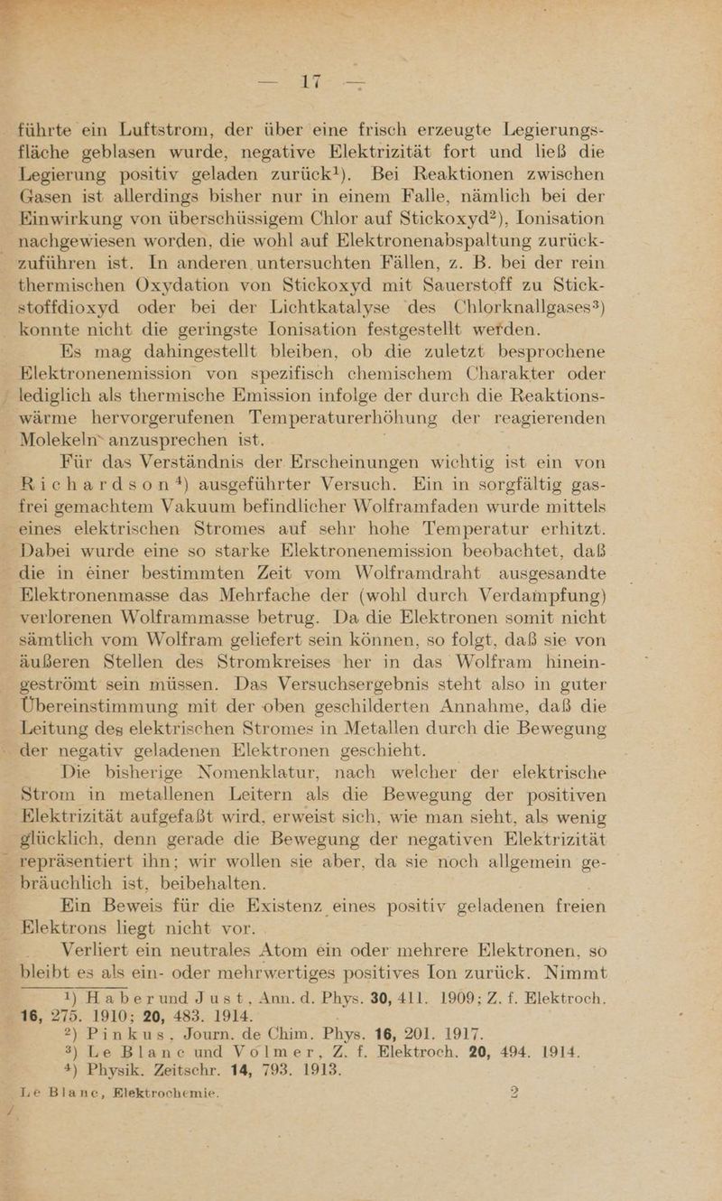 - führte ein Luftstrom, der über eine frisch erzeugte Legierungs- fläche geblasen wurde, negative Elektrizität fort und ließ die Legierung positiv geladen zurück!). Bei Reaktionen zwischen Gasen ist allerdings bisher nur in einem Falle, nämlich bei der Einwirkung von überschüssigem Chlor auf Stickoxyd?), Ionisation nachgewiesen worden, die wohl auf Elektronenabspaltung zurück- _ zuführen ist. In anderen untersuchten Fällen, z. B. bei der rein thermischen Oxydation von Stickoxyd mit Sauerstoff zu Stick- stoffdioxyd oder bei der Lichtkatalyse des Chlorknallgases?) konnte nicht die geringste Ionisation festgestellt werden. Es mag dahingestellt bleiben, ob die zuletzt besprochene Elektronenemission von spezifisch chemischem Charakter oder lediglich als thermische Emission infolge der durch die Reaktions- _ wärme hervorgerufenen Temperaturerhöhung der reagierenden Molekeln* anzusprechen ist. | Für das Verständnis der Erscheinungen wichtig ist ein von Richardson!*) ausgeführter Versuch. Ein in sorgfältig gas- frei gemachtem Vakuum befindlicher Wolframfaden wurde mittels eines elektrischen Stromes auf sehr hohe Temperatur erhitzt. Dabei wurde eine so starke Elektronenemission beobachtet, daß die in einer bestimmten Zeit vom Wolframdraht ausgesandte Elektronenmasse das Mehrfache der (wohl durch Verdampfung) verlorenen Wolframmasse betrug. Da die Elektronen somit nicht sämtlich vom Wolfram geliefert sein können, so folgt, daß sie von äußeren Stellen des Stromkreises her in das Wolfram hinein- geströmt sein müssen. Das Versuchsergebnis steht also in guter Übereinstimmung mit der oben geschilderten Annahme, daß die Leitung des elektrischen Stromes in Metallen durch die Bewegung - der negativ geladenen Elektronen geschieht. Die bisherige Nomenklatur, nach welcher der elektrische Strom in metallenen Leitern als die Bewegung der positiven ‚Elektrizität aufgefaßt wird, erweist sich, wie man sieht, als wenig _ glücklich, denn gerade die Bewegung der negativen Elektrizität _ repräsentiert ihn; wir wollen sie aber, da sie noch allgemein ge- bräuchlich ist, beibehalten. | g; Ein Beweis für die Existenz eines positiv geladenen freien Elektrons liegt nicht vor. Verliert ein neutrales Atom ein oder mehrere Elektronen, so bleibt es als ein- oder mehrwertiges positives Ion zurück. Nimmt 1) Haberund Just, Ann.d. Phys. 30, 411. 1909; Z. f. Elektroch., 16, 275. 1910; 20, 483. 1914. | 2) Pinkus, Journ. de Chim. Phys. 16, 201. 1917. 3) Le Blanc und Volmer, Z. f. Rlektroch. 20, 494. 1914. #) Physik. Zeitschr. 14, 793. 1918. Le Blane, Elektrochemie. 2
