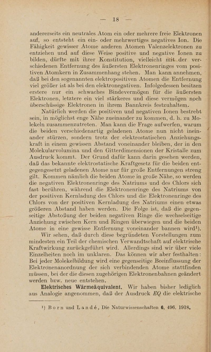 RE andererseits ein neutrales Atom ein oder mehrere freie Elektronen auf, so entsteht ein ein- oder mehrwertiges negatives Ion. Die Fähigkeit gewisser Atome anderen Atomen Valenzelektronen zu entziehen und auf diese Weise positive und negative Ionen zu bilden, dürfte mit ihrer Konstitution, vielleicht mit der ver- schiedenen Entfernung des äußersten Elektronenringes vom posi- tiven Atomkern in Zusammenhang stehen. Man kann annehmen, daß bei den sogenannten elektropositiven Atomen die Entfernung viel größer ist als bei den elektronegativen. Infolgedessen besitzen erstere nur ein schwaches Bindevermögen für die äußersten Elektronen, letztere ein viel stärkeres und diese vermögen noch überschüssige Elektronen in ihrem Bannkreis festzuhaltem. Natürlich werden die positiven und negativen Ionen bestrebt sein, in möglichst enge Nähe zueinander zu kommen, d. h. zu Mo- lekeln zusammenzutreten. Man kann die Frage aufwerfen, warum die beiden verschiedenartig geladenen Atome nun nicht inein- ander stürzen, sondern trotz der elektrostatischen Anziehungs- kraft in einem gewissen Abstand voneinander bleiben, der in den Molekularvolumina und den Gitterdimensionen der Kristalle zum Ausdruck kommt. Der Grund dafür kann darin gesehen werden, . daß das bekannte elektrostatische Kraftgesetz für die beiden ent- gegengesetzt geladenen Atome nur für große Entfernungen streng gilt. Kommen nämlich die beiden Atome in große Nähe, so werden die negativen Elektronenringe des Natriums und des Chlors sich fast berühren, während die Elektronenringe des Natriums von der positiven Kernladung des Chlors und die Elektronenringe des Chlors von der positiven Kernladung des Natriums einen etwas größeren Abstand haben werden. Die Folge ist, daß die gegen- seitige Abstoßung der beiden negativen Ringe die wechselseitige Anziehung zwischen Kern und Ringen überwiegen und die beiden Atome in eine gewisse Entfernung voneinander bannen wird). Wir sehen, daß durch diese begründeten Vorstellungen zum mindesten ein Teil der chemischen Verwandtschaft auf elektrische Kraftwirkung zurückgeführt wird. Allerdings sind wir über viele Einzelheiten noch im unklaren. Das können wir aber festhalten: Bei jeder Molekelbildung wird eine gegenseitige Beeinflussung der Elektronenanordnung der sich verbindenden Atome stattfinden müssen, bei der die diesen zugehörigen Elektronenbahnen geändert werden bzw. neue entstehen. | | Elektrisches Wärmeäquivalent. Wir haben bisher lediglich aus Analogie angenommen, daß der Ausdruck EQ die elektrische
