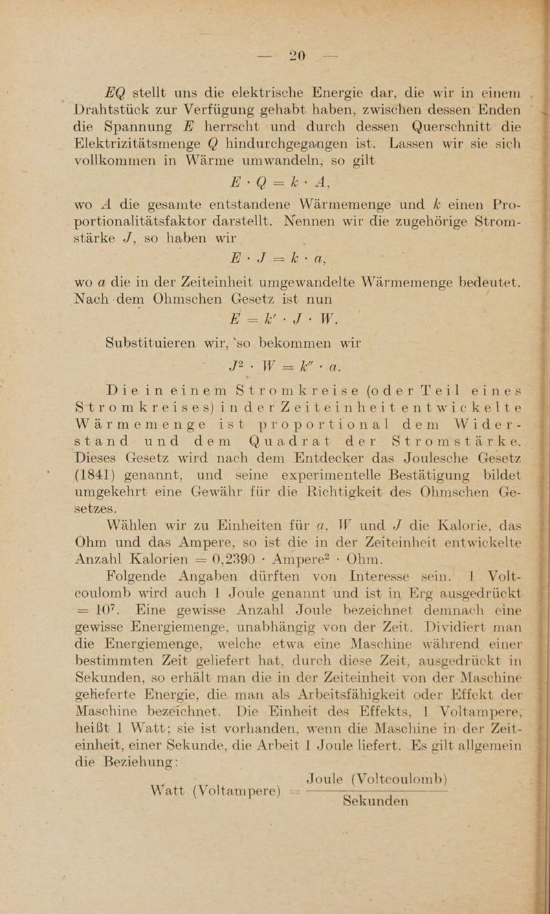 EQ stellt uns die elektrische Energie dar, die wir in einem . Drahtstück zur Verfügung gehabt haben, zwischen dessen Enden die Spannung E herrscht ‘und durch dessen Querschnitt die vollkommen in Wärme umwandeln, so gilt E-QJ=-kTA, wo A die gesamte entstandene Wärmemenge und &amp;k einen Pro- portionalitätsfaktor darstellt. Nennen wir die zugehörige Strom- stärke J, so haben wir. EN wo a die in der Zeiteinheit umgewandelte Wärmemenge bedeutet. Nach dem Ohmschen Gesetz ist nun E=k:.J-W. Substituieren wir, ‘so bekommen wir J-W=Kk-a Dieineinem Stromkreise (oder Teil eines Stromkreises)inderZeiteinheitentwickelte Wärmemenge ist proportional dem Wider- stand-und dem Quadrat der Stromstärke Dieses Gesetz wird nach dem Entdecker das Joulesche Gesetz (1841) genannt, und seine experimentelle Bestätigung bildet umgekehrt eine Gewähr für die Richtigkeit des Ohmschen Ge- setzes. | Wählen wir zu Einheiten für «, W und J die Kalorie, das Ohm und das Ampere, so ist die in der Zeiteinheit entwickelte Anzahl Kalorien = 0,2390 - Ampere? - Ohm. Folgende Angaben dürften von Interesse sein. 1 Volt- coulomb wird auch 1 Joule genannt und ist in Erg ausgedrückt —= 10°. Eine gewisse Anzahl Joule bezeichnet demnach eine gewisse Energiemenge, unabhängig von der Zeit. Dividiert man die Energiemenge, welche etwa eine Maschine während einer bestimmten Zeit geliefert hat, durch diese Zeit, ausgedrückt in Sekunden, so erhält man die in der Zeiteinheit von der Maschine geheferte Energie, die man als Arbeitsfähigkeit oder Effekt der Maschine bezeichnet. Die Einheit des Effekts, I Voltampere, heißt 1 Watt; sie ist vorhanden, wenn die Mözchins in der Zeit- einheit, einer Sekunde, die Arbeit I Joule liefert. Es gilt allgemein die Beziehung: Joule (Volteoulomb) Watt (Voltam pere). = Sekunden