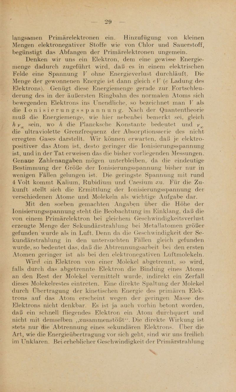 langsamen Primärelektronen ein. Hinzufügung von kleinen Mengen elektronegativer Stoffe wie von Chlor und Sauerstoff, begünstigt das Abfangen der Primärelektronen ungemein. Denken wir uns ein Elektron, dem eine gewisse Energie- menge dadurch zugeführt wird, daß es in einem elektrischen Felde eine Spannung V ohne Energieverlust durchläuft. Die Menge der gewonnenen Energie ist dann gleich eV (e Ladung des Elektrons). Genügt diese Energiemenge gerade zur. Fortschleu- ‚derung des in der äußersten Ringbahn des normalen Atoms sich bewegenden Elektrons ins Unendliche, so bezeichnet man V als die lonisierungsspannung. Nach der Quantentheorie muß die Energiemenge, wie hier nebenbei bemerkt sei, En hy, sein, wo h die Plancksche Konstante bedeutet und ı die ultraviolette Grenzfreguenz der Absorptionsserie des nicht erregten Gases darstellt. Wir können erwarten, daß je elektro- positiver das Atom ist, desto geringer die lonisierungsspannung ist, undin der Tat erweisen das die bisher vorliegenden Messungen. Genaue Zahlenangaben mögen unterbleiben, da die eindeutige Bestimmung der Größe der lonisierungsspannung bisher nur in wenigen Fällen gelungen ist. Die geringste Spannung mit rund 4 Volt kommt Kalium, Rubidium und Caesium zu. Für die Zu- kunft stellt sich die Ermittlung der lonisierungsspannung der verschiedenen Atome und Molekeln als wichtige Aufgabe dar. Mit den soeben gemachten Angaben über die Höhe der Ionisierungsspannung steht die Beobachtung im Einklang, daß die von einem Primärelektron bei gleichem Geschwindigkeitsverlust erzeugte Menge der Sekundärstrahlung bei Metallatomen größer gefunden wurde als in Luft. Denn da die Geschwindigkeit der Se- kundärstrahlung in den untersuchten Fällen gleich gefunden wurde, so bedeutet das, daß die Abtrennungsarbeit bei den ersten Atomen geringer ist als bei den elektronegativen Luftmolekeln. Wird ein Elektron von einer Molekel abgetrennt, so wird, falls durch das abgetrennte Elektron die Bindung eines Atoms an den Rest der Molekel vermittelt wurde, indirekt ein Zerfall dieses Molekelrestes eintreten. Eine direkte Spaltung der Molekel durch Übertragung der kinetischen Energie des primären Elek- trons auf das Atom erscheint wegen der geringen Masse des Elektrons nicht denkbar. Es ist ja auch vorhin betont worden, daß ein schnell fliegendes Elektron ein Atom durchquert und nicht mit demselben ‚zusammenstößt“. Die direkte Wirkung ist stets nur die Abtrennung eines sekundären Elektrons. Über die Art, wie die Energieübertragung vor sich geht, sind wir uns freilich im Unklaren. Beierheblicher Geschwindigkeit der Primärstrahlung % x,