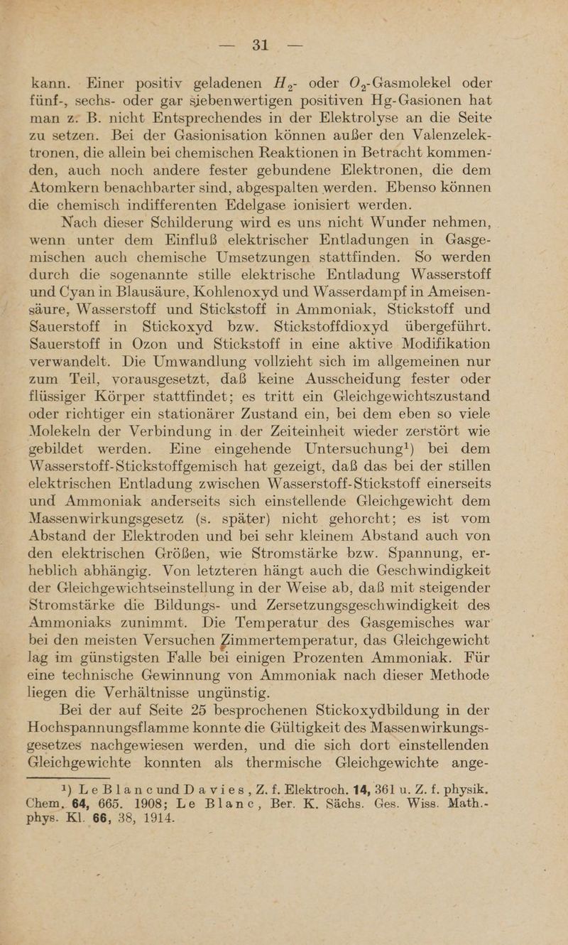 Pe kann. Einer positiv geladenen H,- oder O,-Gasmolekel oder fünf-, sechs- oder gar sjebenwertigen positiven Hg-Gasionen hat man z. B. nicht Entsprechendes in der Elektrolyse an die Seite zu setzen. Bei der Gasionisation können außer den Valenzelek- tronen, die allein bei chemischen Reaktionen in Betracht kommen- den, auch noch andere fester gebundene Elektronen, die dem Atomkern benachbarter sind, abgespalten werden. Ebenso können die chemisch indifferenten Edelgase ionisiert werden. Nach dieser Schilderung wird es uns nicht Wunder nehmen, wenn unter dem Einfluß elektrischer Entladungen in Gasge- mischen auch chemische Umsetzungen stattfinden. So werden durch die sogenannte stille elektrische Entladung Wasserstoff und Cyan in Blausäure, Kohlenoxyd und Wasserdampf in Ameisen- säure, Wasserstoff und Stickstoff in Ammoniak, Stickstoff und Sauerstoff in Stickoxyd bzw. Stickstoffdioxyd übergeführt. Sauerstoff in Ozon und Stickstoff in eine aktive Modifikation verwandelt. Die Umwandlung vollzieht sich im allgemeinen nur zum Teil, vorausgesetzt, daß keine Ausscheidung fester oder flüssiger Körper stattfindet; es tritt ein Gleichgewichtszustand oder richtiger ein stationärer Zustand ein, bei dem eben so viele Molekeln der Verbindung in. der Zeiteinheit wieder zerstört wie gebildet werden. Eine eingehende Untersuchung!) bei dem Wasserstoff-Stickstoffgemisch hat gezeigt, daß das bei der stillen elektrischen Entladung zwischen Wasserstoff-Stickstoff einerseits und Ammoniak anderseits sich einstellende Gleichgewicht dem Massenwirkungsgesetz (s. später) nicht gehorcht; es ist vom Abstand der Elektroden und bei sehr kleinem Abstand auch von den elektrischen Größen, wie Stromstärke bzw. Spannung, er- heblich abhängig. Von letzteren hängt auch die Geschwindigkeit der Gleichgewichtseinstellung in der Weise ab, daß mit steigender Stromstärke die Bildungs- und Zersetzungsgeschwindigkeit des Ammoniaks zunimmt. Die Temperatur des Gasgemisches war bei den meisten Versuchen Zimmertemperatur, das Gleichgewicht lag im günstigsten Falle bei einigen Prozenten Ammoniak. Für eine technische Gewinnung von Ammoniak nach dieser Methode liegen die Verhältnisse ungünstig. Bei der auf Seite 25 besprochenen Stickoxydbildung in der Hochspannungsflamme konnte die Gültigkeit des Massenwirkungs- gesetzes nachgewiesen werden, und die sich dort einstellenden Gleichgewichte konnten als thermische Gleichgewichte ange- 1) LeBlaneundDavies,Z.f. Elektroch. 14, 361 u. Z. f. physik. Chem, 64, 665. 1908; Le Blanc, Ber. K. Sächs. Ges. Wiss. Math.-