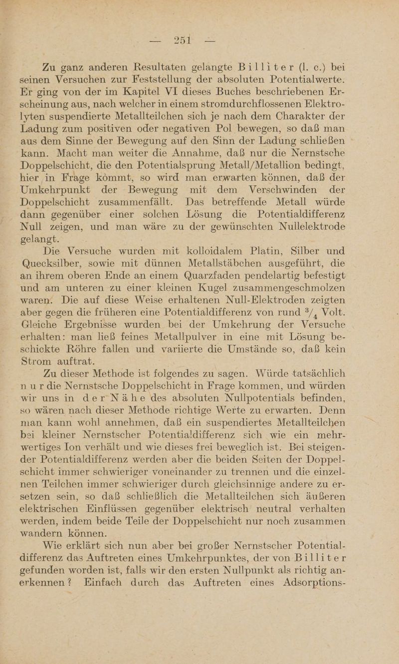 Da Zu ganz anderen Resultaten gelangte Billiter (l. c.) bei seinen Versuchen zur Feststellung der absoluten Potentialwerte. Er ging von der im Kapitel VI dieses Buches beschriebenen Er- scheinung aus, nach welcher in einem stromdurchflossenen Elektro- Iyten suspendierte Metallteilchen sich je nach dem Charakter der Ladung zum positiven oder negativen Pol bewegen, so daß man aus dem Sinne der Bewegung auf den Sinn der Ladung schließen kann. Macht man weiter die Annahme, daß nur die Nernstsche Doppelschicht, die den Potentialsprung Metall/Metallion bedingt, hier in Frage kömmt, so wird man erwarten können, daß der Umkehrpunkt der Bewegung mit dem Verschwinden der Doppelschicht zusammenfällt. Das betreffende Metall würde dann gegenüber einer solchen Lösung die Potentialdifferenz Null zeigen, und man wäre zu der gewünschten Nullelektrode gelangt. Die Versuche wurden mit kolloidalem Platin, Silber und Quecksilber, sowie mit dünnen Metallstäbchen ausgeführt, die an ihrem oberen Ende an einem Quarzfaden pendelartig befestigt und am unteren zu einer kleinen Kugel zusammengeschmolzen waren. Die auf diese Weise erhaltenen Null-Elektroden zeigten aber gegen die früheren eine Potentialdifferenz von rund ?/, Volt. Gleiche Ergebnisse wurden bei der Umkehrung der Versuche erhalten: man ließ feines Metallpulver in eine mit Lösung be- schickte Röhre fallen und variierte die Umstände so, daß kein Strom auftrat. Zu dieser Methode ist folgendes zu sagen. Würde tatsächlich n ur die Nernstsche Doppelschicht in Frage kommen, und würden wir uns in der Nähe des absoluten Nullpotentials befinden, so wären nach dieser Methode richtige Werte zu erwarten. Denn man kann wohl annehmen, daß ein suspendiertes Metallteilchen bei kleiner Nernstscher Potentialdifferenz sich wie ein mehr- wertiges Ion verhält und wie dieses frei beweglich ist. Bei steigen- der Potentialdifferenz werden aber die beiden Seiten der Doppel- schicht immer schwieriger voneinander zu trennen und die einzel- nen Teilchen immer schwieriger durch gleichsinnige andere zu er- setzen sein, so daß schließlich die Metallteilchen sich äußeren elektrischen Einflüssen gegenüber elektrisch neutral verhalten werden, indem beide Teile der Doppelschicht nur noch zusammen wandern können. Wie erklärt sich nun aber bei großer Nernstscher Potential- differenz das Auftreten eines Umkehrpunktes, der von Billiter gefunden worden ist, falls wir den ersten Nullpunkt als richtig an- erkennen? Einfach durch das Auftreten eines Adsorptions-