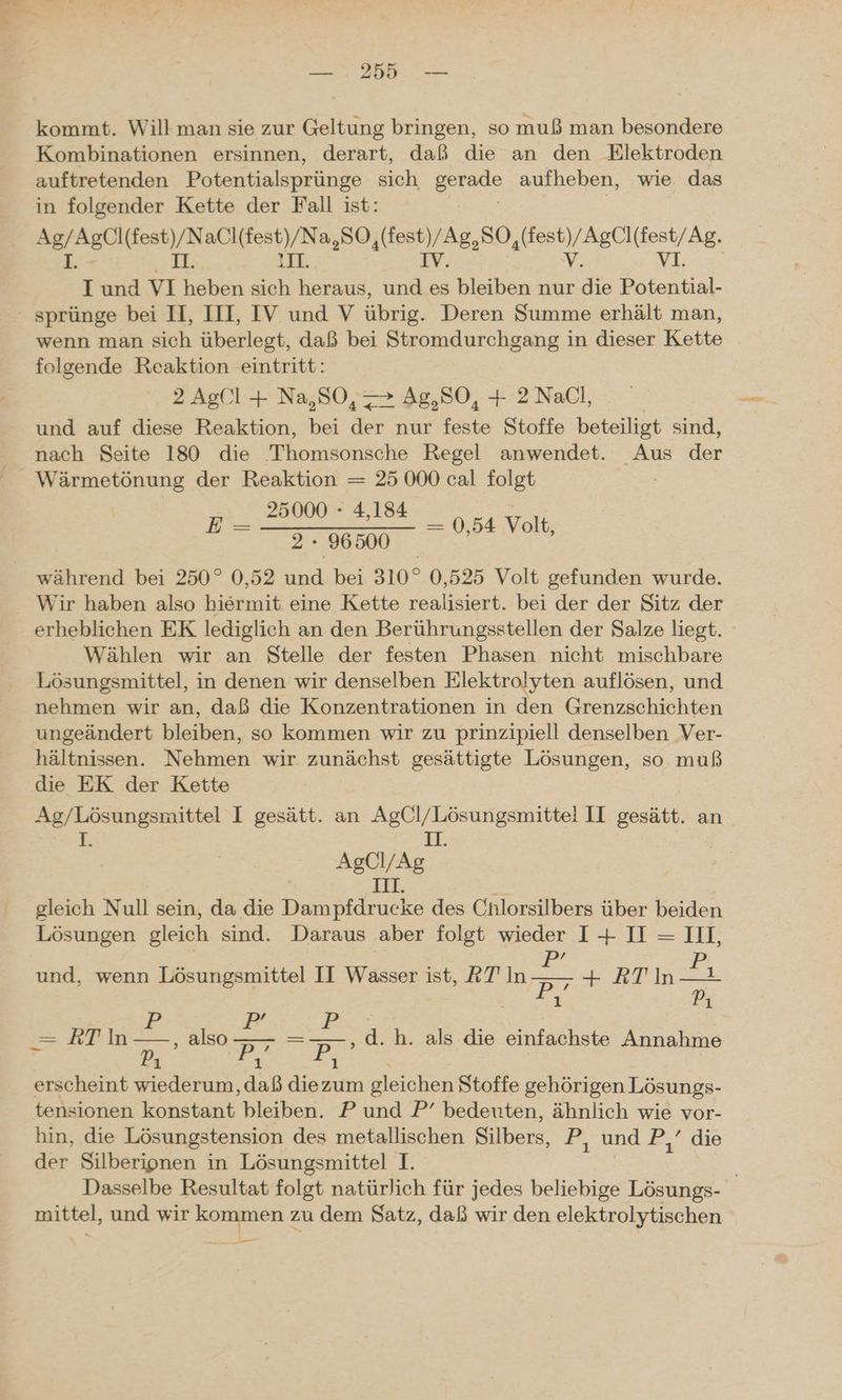 kommt. Will man sie zur Geltung bringen, so muß man besondere Kombinationen ersinnen, derart, daß die an den Elektroden auftretenden Potentialsprünge sich serade aufheben, wie das in folgender Kette der Fall ist: ea u al ERUeeN A880, ae Mies IE Il. 1 und VI heben sich heraus, ee bleiben nur ve ER ' sprünge bei II, III, IV und V übrig. Deren Summe erhält man, wenn man sich überlegt, daß bei Stromdurchgang in dieser Kette folgende Reaktion eintritt: 2 Ag('l + Na,SO, > Ag,SO, + 2 NaCl, und auf diese Reaktion, bei der nur feste Stoffe beteiligt sind, nach Seite 180 die Thomsonsche Regel anwendet. Aus der ee der Reaktion = 25 000 cal folgt 25000 - 4,184 während bei 250° 0,52 und bei 310° 0,525 Volt gefunden wurde. Wir haben also hiermit eine Kette realisiert. bei der der Sitz der erheblichen EK lediglich an den Berührungsstellen der Salze liegt. Wählen wir an Stelle der festen Phasen nicht mischbare Lösungsmittel, in denen wir denselben Elektrolyten auflösen, und nehmen wir an, daß die Konzentrationen in den Grenzschichten ungeändert bleiben, so kommen wir zu prinzipiell denselben Ver- hältnissen. Nehmen wir zunächst gesättigte Lösungen, so muß die EK der Kette As/Lösungsmittel I gesätt. an AgCl/Lösungsmittel II gesätt. an rorE: 11. ae IAg gleich Null sein, da die nd des Cnlorsilbers über beiden Lösungen gleich sind. Daraus aber folgt wieder I+ I = III, r a N PR P ie Bi: —= RT In—-, also — =—-,d.h. als die einfachste Annahme P, Pe Pi. erscheint wiederum, daß diezum gleichen Stoffe gehörigen Lösungs- tensionen konstant bleiben. P und P’ bedeuten, ähnlich wie vor- hin, die Lösungstension des metallischen Silbers, Pr, und 2.0.die der Silberipnen in Lösungsmittel I. Dasselbe Resultat folgt natürlich für jedes beliebige Lösungs- | mittel, und wir kommen zu dem Satz, daß wir den elektrolytischen u