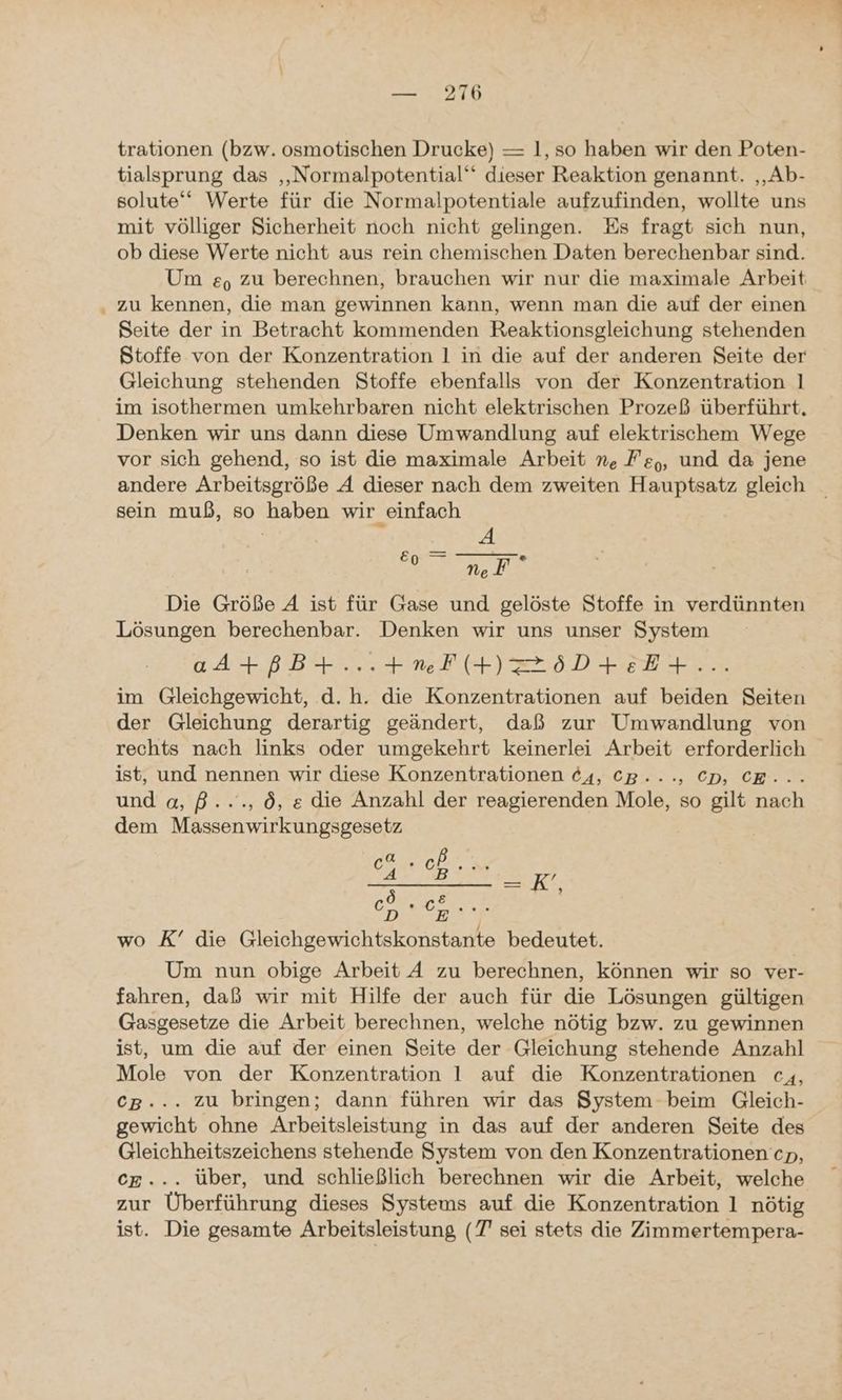 * trationen (bzw. osmotischen Drucke) — 1, so haben wir den Poten- tialsprung das ‚„Normalpotential‘ dieser Reaktion genannt. ‚Ab- solute‘‘ Werte für die Normalpotentiale aufzufinden, wollte uns mit völliger Sicherheit noch nicht gelingen. Es fragt sich nun, ob diese Werte nicht aus rein chemischen Daten berechenbar sind. Um e, zu berechnen, brauchen wir nur die maximale Arbeit zu kennen, die man gewinnen kann, wenn man die auf der einen Seite der in Betracht kommenden Reaktionsgleichung stehenden Stoffe von der Konzentration 1 in die auf der anderen Seite der Gleichung stehenden Stoffe ebenfalls von der Konzentration 1 im isothermen umkehrbaren nicht elektrischen Prozeß überführt, Denken wir uns dann diese Umwandlung auf elektrischem Wege vor sich gehend, so ist die maximale Arbeit n. Fe,, und da jene andere Arbeitsgröße A dieser nach dem zweiten Hauptsatz gleich sein muß, so haben wir einfach 4A NeF Die Größe A ist für Gase und gelöste Stoffe in verdünnten Lösungen berechenbar. Denken wir uns unser System aA+ßB+...+meF(+)Z85D+EE+... im Gleichgewicht, d. h. die Konzentrationen auf beiden Seiten der Gleichung derartig geändert, daß zur Umwandlung von rechts nach links oder umgekehrt keinerlei Arbeit erforderlich ist, und nennen wir diese Konzentrationen 64, CB. -, CD, CE... und a, ß..., ö, e die Anzahl der reagierenden Mole, so gilt nach dem Massenwirkungsgesetz E07 ID Sa Ge K’ ÖLE ; °2 Ina wo K’ die Gleichgewichtskonstante bedeutet. Um nun obige Arbeit A zu berechnen, können wir so ver- fahren, daß wir mit Hilfe der auch für die Lösungen gültigen Gasgesetze die Arbeit berechnen, welche nötig bzw. zu gewinnen ist, um die auf der einen Seite der Gleichung stehende Anzahl Mole von der Konzentration 1 auf die Konzentrationen c4, CB... zu bringen; dann führen wir das System beim Gleich- gewicht ohne Arbeitsleistung in das auf der anderen Seite des Gleichheitszeichens stehende System von den Konzentrationen cp, CE... über, und schließlich berechnen wir die Arbeit, welche zur Überführung dieses Systems auf die Konzentration 1 nötig ist. Die gesamte Arbeitsleistung (7 sei stets die Zimmertempera-