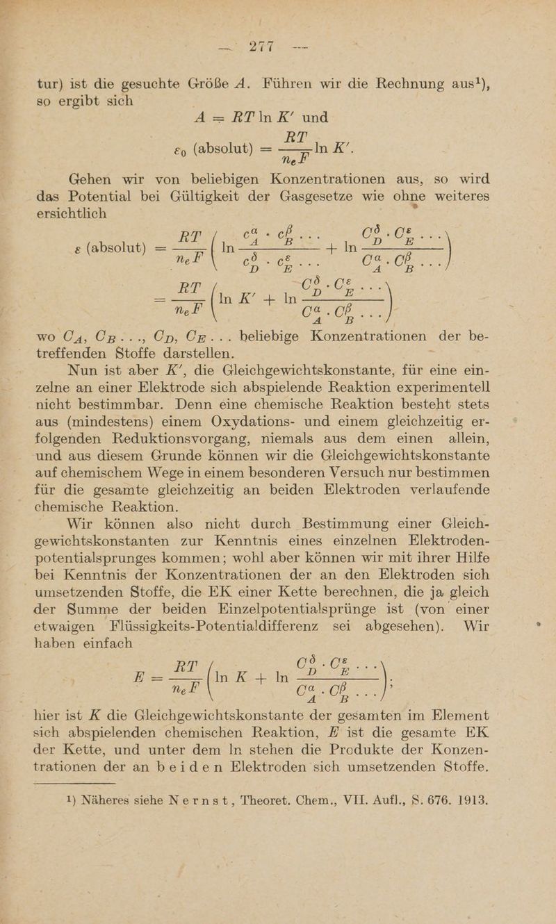 i el nn 2I I. — tur) ist die gesuchte Größe A. Führen wir die Rechnung aus!), so ergibt sich A= RTIinK’ und Br e, (absolut) = F In .&’. Ne Gehen wir von beliebigen Konzentrationen aus, so wird das Potential bei Gültigkeit der Gasgesetze wie ohne weiteres ersichtlich BR 20m Se ET e (absolut) = — SEITE + In te ar Ne OBER 6, an IT Bd ( I u | Nef En | ae. EB | wo (4, Op..., Ep, Ce... beliebige Konzentrationen der be- treffenden Stoffe darstellen. Nun ist aber K’, die Gleichgewichtskonstante, für eine ein- zelne an einer Elektrode sich abspielende Reaktion experimentell nicht bestimmbar. Denn eine chemische Reaktion besteht stets aus (mindestens) einem Oxydations- und einem gleichzeitig er- folgenden Reduktionsvorgang, niemals aus dem einen allein, und aus diesem Grunde können wir die Gleichgewichtskonstante auf chemischem Wege in einem besonderen Versuch nur bestimmen für die gesamte gleichzeitig an beiden Elektroden verlaufende chemische Reaktion. Wir können also nicht durch Bestimmung einer Gleich- gewichtskonstanten zur Kenntnis eines einzelnen Elektroden- potentialsprunges kommen; wohl aber können wir mit ihrer Hilfe bei Kenntnis der Konzentrationen der an den Elektroden sich _ umsetzenden Stoffe, die EK einer Kette berechnen, die ja gleich der Summe der beiden Einzelpotentialsprünge ist (von einer etwaigen Flüssigkeits-Potentialdifferenz sei abgesehen). Wir haben einfach LAN EI = 2 WER ee er Er: n On hier ist X die Gleichgewichtskonstante der gesamten im Element sich abspielenden chemischen Reaktion, E ist die gesamte EK der Kette, und unter dem In stehen die Produkte der Konzen- trationen der an beiden Elektroden sich umsetzenden Stoffe.