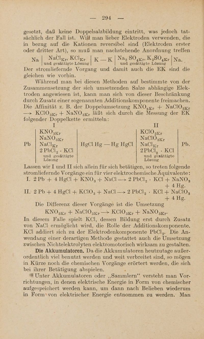 gesetzt, daß keine Doppelsalzbildung eintritt, was jedoch tat- sächlich der Fall ist. Will man lieber Elektroden verwenden, die in bezug auf die Kationen reversibel sind (Elektroden erster oder dritter Art), so muß man nachstehende Anordnung treffen Na | Nal„ Kl, |K_K | Na, SO,xr, K,SO,Kr |Na. und gesättigte Lösung und gesättigte Lösung Der stromliefernde Vorgang und damit auch die EK sind die gleichen wie vorhin. Während man bei diesen Methoden auf bestimmte von der Zusammensetzung der sich umsetzenden Salze abhängige Elek- troden angewiesen ist, kann man sich von dieser Beschränkung durch Zusatz einer sogenannten Additionskomponente freimachen. Die Affinität z. B. der Doppelumsetzung KNO,g, + NaClOsgr ——> KOlO,;gr + NaNO;g, läßt sich durch die Messung der EK folgender Doppelkette ermitteln: 1; ; II KNO;xr > KCIO;xgr NaNO;gr | NaClO gr Pb | Nallg, HgCl Hg — Hg HgCl | NaClz, Pb. 2PbCl, - KCl 2PbÜl, - KÜl und gesättigte und gesättigte Lösung Lösung Lassen wir I und II sich allein für sich betätigen, so treten folgende stromliefernde Vorgänge ein für vier elektrochemische Aquivalente: I. 2Pb + 4HgCl + KNO, + NaCl-—> 2PbCl, - KClI+ NaNO, + 4 Hg. II. 2Pb+ 4HgCl + KCIO,;, + NaCl—> 2PbCl, - KCl+ NaClO, r + 4 Hg. Die Differenz dieser Vorgänge ist die Umsetzung KNO,;gr + NaClO,gr — KClOsgr + NaNO ;gr- In diesem Falle spielt KCl, dessen Bildung erst durch Zusatz von NaCl ermöglicht wird, die Rolle der Additionskomponente. KCl addiert sich zu der Elektrodenkomponente PbCl,. Die An- wendung einer derartigen Methode gestattet auch die Umsetzung zwischen Nichtelektrolyten elektromotorisch wirksam zu gestalten. . Die Akkumulatoren. Da die Akkumulatoren heutzutage außer- ordentlich viel benutzt werden und weit verbreitet sind, so mögen in Kürze noch die chemischen Vorgänge erörtert werden, die sich bei ihrer Betätigung abspielen. ; ®# Unter Akkumulatoren oder ‚„Sammlern‘“ versteht man Vor- richtungen, in denen elektrische Energie in Form von chemischer aufgespeichert werden kann, um dann nach Belieben wiederum in Form‘von elektrischer Energie entnommen zu werden. Man