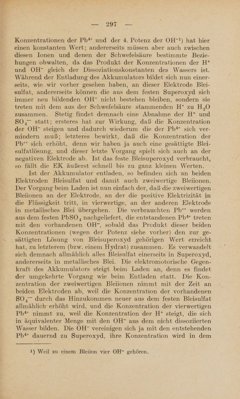 Konzentrationen der Pb* und der 4. Potenz der OH!) hat hier einen konstanten Wert; andererseits müssen aber auch zwischen diesen Ionen und denen der Schwefelsäure bestimmte Bezie- hungen obwalten, da das Produkt der Konzentrationen der H* und OH- gleich der Dissoziationskonstanten des Wassers ist. Während der Entladung des Akkumulators bildet sich nun einer- seits, wie wir vorher gesehen haben, an dieser Elektrode Blei- sulfat, andererseits können die aus dem festen Superoxyd sich immer neu bildenden OH” nicht bestehen bleiben, sondern sie treten mit dem aus der Schwefelsäure stammenden H* zu H,O zusammen. Stetig findet demnach eine Abnahme der H* und SO,” statt; ersteres hat zur Wirkung, daß die Konzentration der OH” steigen und dadurch wiederum die der Pb* sich ver- mindern muß; letzteres bewirkt, daß die Konzentration der Pb** sich erhöht, denn wir haben ja auch eine gesättigte Blei- sulfatlösung, und dieser letzte Vorgang spielt sich auch an der negativen Elektrode ab. Ist das feste Bleisuperoxyd verbraucht, so fällt die EK äußerst schnell bis zu. ganz kleinen Werten. Ist der Akkumulator entladen, so befinden sich an beiden Elektroden Bleisulfat und damit auch zweiwertige Bleiionen, Der Vorgang beim Laden ist nun einfach der, daß die zweiwertigen Bleiionen an der Elektrode, an der die positive Elektrizität in die Flüssigkeit. tritt, in vierwertige, an der anderen Elektrode in metallisches Blei übergehen. Die verbrauchten Pb** werden aus dem festen PbSO, nachgeliefert, die entstandenen Pb** treten mit den vorhandenen OH”, sobald das Produkt dieser beiden Konzentrationen (wegen der Potenz siehe vorher) den zur ge- hat, zu letzterem (bzw. einem Hydrat) zusammen. Es verwandelt sich demnach allmählich alles Bleisulfat einerseits in Superoxyd, andererseits in metallisches Blei. Die elektromotorische Gegen- kraft des Akkumulators steigt beim Laden an, denn es findet der umgekehrte Vorgang wie beim Entladen statt. Die Kon- zentration der zweiwertigen Bleiionen nimmt mit der Zeit an eiden Elektroden ab, weil die Konzentration der vorhandenen SO, durch das Hinzukommen neuer aus dem festen Bleisulfat allmählich erhöht wird, und die Konzentration der vierwertigen Pb* nimmt zu, weil die Konzentration der H* steigt, die sich in äquivalenter Menge mit den OH” aus dem nicht dissoziüerten Wasser bilden. Die OH vereinigen sich ja mit den entstehenden Pb* dauernd zu Superoxyd, ihre Konzentration wird in dem 1) Weil zu einem Bleiion vier OH- gehören.