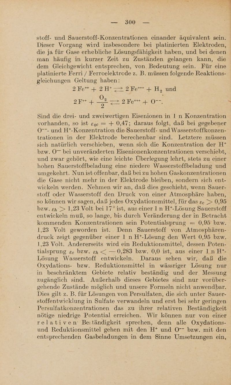 — 300° — stoff- und Sauerstoff-Konzentrationen einander äquivalent sein. Dieser Vorgang wird insbesondere bei platinierten Elektroden, die ja für Gase erhebliche Lösungsfähigkeit haben, und bei denen man häufig in kurzer Zeit zu Zuständen gelangen kann, die dem Gleichgewicht entsprechen, von Bedeutung sein. Für eine platinierte Ferri / Ferroelektrode z. B. müssen folgende Reaktions- gleichungen Geltung haben: 2 Fe** + 2H z2.2Fe* + H, und >F+ + er 2 re 077 Sind die drei- und zweiwertigen Eisenionen in I n Konzentration vorhanden, so ist &ge = + 0,47; daraus folgt, daß bei gegebener O- und H*-Konzentration die Sauerstoff- und Wasserstoffkonzen- trationen in der Elektrode berechenbar sind. Letztere müssen sich natürlich verschieben, wenn sich die Konzentration der H* bzw. 0” bei unveränderten Eisenionenkonzentrationen verschiebt, und zwar gehört, wie eine leichte Überlegung lehrt, stets zu einer hohen Sauerstoffbeladung eine niedere Wasserstoffbeladung und umgekehrt. Nun ist offenbar, daß bei zu hohen Gaskonzentrationen die Gase nicht mehr in der Elektrode bleiben, sondern sich ent- wickeln werden. Nehmen wir an, daß dies geschieht, wenn Sauer- stoff oder Wasserstoff den Druck von einer Atmosphäre haben, so können wir sagen, daß jedes Oxydationsmittel, für das ec > 0,95 bzw. en > 1,23 Volt bei 17° ist, aus einer In H*-Lösung Sauerstoff entwickeln muß, so lange, bis durch Veränderung der in Betracht kommenden Konzentrationen sein Potentialsprung = 0,95 bzw. 1,23 Volt geworden ist. Denn Sauerstoff von Atmosphären- druck zeigt gegenüber einer 1 n H*-Lösung den Wert 0,95 bzw. 1,23 Volt. Andererseits wird ein Reduktionsmittel, dessen Poten- tialsprung ec. bzw. en < — 0,283 bzw. 0,0 ist, aus einer In H*- Lösung Wasserstoff entwickeln. Daraus sehen wir, daß die Oxydations- bzw. Reduktionsmittel in wässriger Lösung nur in beschränktem Gebiete relativ beständig und der Messung zugänglich sind. Außerhalb dieses Gebietes sind nur vorüber- gehende Zustände möglich und unsere Formeln nicht anwendbar. Dies gilt z. B. für Lösungen von Persulfaten, die sich unter Sauer- stoffentwicklung in Sulfate verwandeln und erst bei sehr geringen Persulfatkonzentrationen das zu ihrer relativen Beständigkeit nötige niedrige Potential erreichen. Wir können nur von einer relativen’ Be:tändigkeit sprechen, denn alle Oxydations- und Reduktionsmittel gehen mit den H* und O7 bzw. mit den entsprechenden Gasbeladungen in dem Sinne Umsetzungen ein,