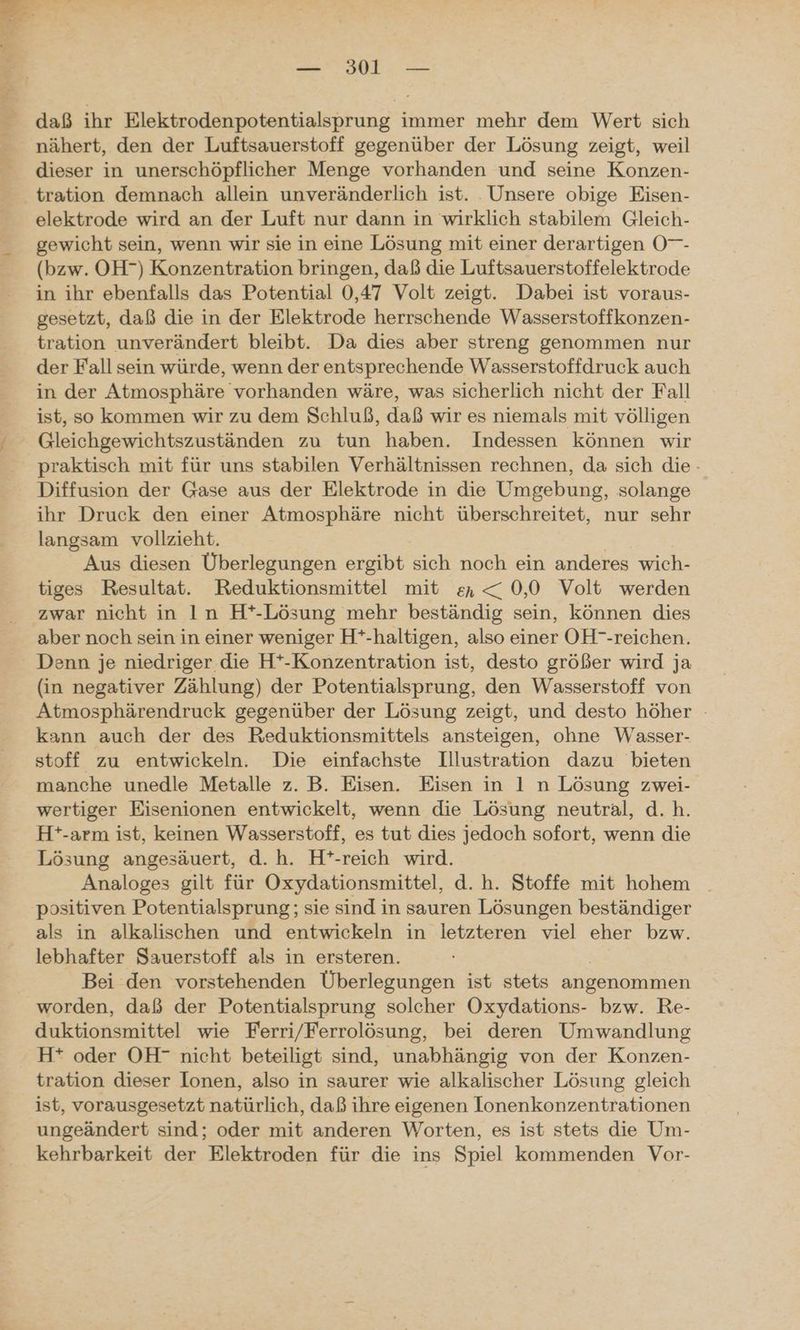 daß ihr Elektrodenpotentialsprung immer mehr dem Wert sich nähert, den der Luftsauerstoff gegenüber der Lösung zeigt, weil dieser in unerschöpflicher Menge vorhanden und seine Konzen- tration demnach allein unveränderlich ist. Unsere obige Eisen- elektrode wird an der Luft nur dann in wirklich stabilem Gleich- gewicht sein, wenn wir sie in eine Lösung mit einer derartigen O- (bzw. OH”) Konzentration bringen, daß die Luftsauerstoffelektrode in ihr ebenfalls das Potential 0,47 Volt zeigt. Dabei ist voraus- gesetzt, daß die in der Elektrode herrschende Wasserstoffkonzen- tration unverändert bleibt. Da dies aber streng genommen nur der Fall sein würde, wenn der entsprechende Wasserstoffdruck auch in der Atmosphäre vorhanden wäre, was sicherlich nicht der Fall ist, so kommen wir zu dem Schluß, daß wir es niemals mit völligen Gleichgewichtszuständen zu tun haben. Indessen können wir praktisch mit für uns stabilen Verhältnissen rechnen, da sich die - Diffusion der Gase aus der Elektrode in die Umgebung, solange ihr Druck den einer Atmosphäre nicht überschreitet, nur sehr langsam vollzieht. Aus diesen Überlegungen ergibt sich noch ein anderes wich- tiges Resultat. Reduktionsmittel mit en < 0,0 Volt werden zwar nicht in In H*-Lösung mehr beständig sein, können dies aber noch sein in einer weniger H*-haltigen, also einer OH--reichen. Denn je niedriger die H*-Konzentration ist, desto größer wird ja (in negativer Zählung) der Potentialsprung, den Wasserstoff von Atmosphärendruck gegenüber der Lösung zeigt, und desto höher - kann auch der des Reduktionsmittels ansteigen, ohne Wasser- stoff zu entwickeln. Die einfachste Illustration dazu bieten manche unedle Metalle z. B. Eisen. Eisen in 1 n Lösung zwei- wertiger Eisenionen entwickelt, wenn die Lösung neutral, d.h. H*-arm ist, keinen Wasserstoff, es tut dies jedoch sofort, wenn die Lösung angesäuert, d.h. H*-reich wird. Analoges gilt für Oxydationsmittel, d. h. Stoffe mit hohem positiven Potentialsprung; sie sind in sauren Lösungen beständiger als in alkalischen und entwickeln in letzteren viel eher bzw. lebhafter Sauerstoff als in ersteren. | Bei den vorstehenden Überlegungen ist stets angenommen worden, daß der Potentialsprung solcher Oxydations- bzw. Re- duktionsmittel wie Ferri/Ferrolösung, bei deren Umwandlung H* oder OH” nicht beteiligt sind, unabhängig von der Konzen- tration dieser Ionen, also in saurer wie alkalischer Lösung gleich ist, vorausgesetzt natürlich, daß ihre eigenen Ionenkonzentrationen ungeändert sind; oder mit anderen Worten, es ist stets die Um- kehrbarkeit der Elektroden für die ins Spiel kommenden Vor-