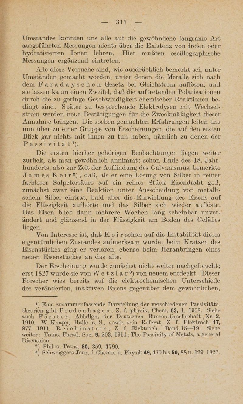 en u a ann aan Umstandes konnten uns alle auf die gewöhnliche langsame Art ausgeführten Messungen nichts über die Existenz von freien oder hydratisierten Ionen lehren. Hier mußten oscillographische Messungen ergänzend eintreten. | | Alle diese Versuche sind, wie ausdrücklich bemerkt sei, unter Umständen gemacht worden, unter denen die Metalle sich nach dem Faradayschen Gesetz bei Gleichstrom auflösen, und sie lassen kaum einen Zweifel, daß die auftretenden Polarisationen durch die zu geringe Geschwindigkeit chemischer Reaktionen be- dingt sind. Später zu besprechende Elektrolysen mit Wechsel- strom werden neue Bestätigungen für die Zweckmäßigkeit dieser Annahme bringen. Die soeben gemachten Erfahrungen leiten uns nun über zu einer Gruppe von Erscheinungen, die auf den ersten Blick gar nichts mit ihnen zu tun haben, nämlich zu ‚denen der Passivität!). Die ersten hierher gehörigen ee liegen weiter zurück, als man gewöhnlich annimmt: schon Ende des 18. Jahr- hunderts, also zur Zeit der Auffindung des Galvanismus, bemerkte James Keir?), daß, als er eine Lösung von Silber in reiner farbloser Salpetersäure auf ein reines Stück Eisendraht goß, zunächst zwar eine Reaktion unter Ausscheidung von metalli- die Flüssigkeit aufhörte und das Silber sich wieder auflöste. Das Eisen blieb dann mehrere Wochen lang scheinbar unver-' ändert und glänzend in der Flüssigkeit am Boden des Gefäßes liegen. Von Interesse ist, daß Keir schon auf die Instabilität dieses eigentümlichen Zustandes aufmerksam wurde: beim Kratzen des Eisenstückes ging er verloren, ebenso beim Heranbringen eines neuen Eisenstückes an das alte, Der Erscheinung wurde zunächst nicht weiter nachgeforscht; erst 1827 wurde sie von Wetzlar?) von neuem entdeckt. Dieser Forscher wies bereits auf die elektrochemischen Unterschiede des veränderten, inaktiven Eisens gegenüber dem gewöhnlichen, 1) Eine zusammenfassende Darstellung der verschiedenen Passivitäts- theorien gibt Fredenhagen, Z: f. physik. Chem. 63, 1. 1908. Siehe auch Förster, Abhdlign. der Deutschen Bunsen-Gesellschaft ‚Nr. 2, 1910. W.Knapp, Halle a. S., sowie sein Referat, Z. f. Elektroch. 17, 877, 1911. Reichinstein, Z. f. Elektroch., Band 15—19. Siehe weiter: Trans. Farad: Soc. 9, 203. 1914; The Passivity of Metals, a general Discussion. 2) Philos. Trans. 80, 359. 1790. 3) Schweiggers Jour. f. Chemie u. Physik 49, 470 bis 50, 88 u. 129, 1827.