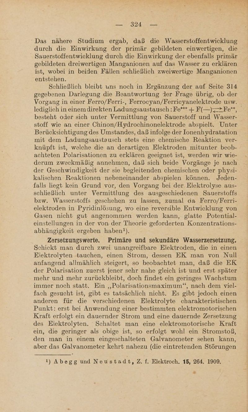 u © RT & N RE — 324 — ‘Das nähere Studium ergab, daß die Wasserstoffentwicklung durch die Einwirkung der primär gebildeten einwertigen, die Sauerstoffentwicklung durch die Einwirkung der ebenfalls primär gebildeten dreiwertigen Manganionen auf das Wasser zu erklären ist, wobei in beiden Fällen schließlich zweiwertige Manganionen entstehen. Schließlich bleibt uns noch in Ergänzung der auf Seite 314 gegebenen Darlegung die Beantwortung der Frage übrig, ob der Vorgang in einer Ferro/Ferri-, Ferrocyan/Ferriceyanelektrode usw. _ lediglich in einem direkten Ladungsaustausch : Fe*** + F(—)Fe**, besteht oder sich unter Vermittlung von Sauerstoff und Wasser- stoff wie an einer Chinon/Hydrochinonelektrode abspielt. Unter Berücksichtigung des Umstandes, daß infolge der Ionenhydratation mit dem Ladungsaustausch stets eine chemische Reaktion ver- knüpft ist, welche die an derartigen Elektroden mitunter beob- achteten Polarisationen zu erklären geeignet ist, werden wir wie- derum zweckmäßig annehmen, daß sich beide Vorgänge je nach der Geschwindigkeit der sie begleitenden chemischen oder physi- kalischen Reaktionen nebeneinander abspielen können. Jeden- falls liegt kein Grund vor, den Vorgang bei der. Elektrolyse aus- schließlich unter Vermittlung des ausgeschiedenen Sauerstoffs bzw. Wasserstoffs geschehen zu lassen, zumal da Ferro/Ferri- elektroden in Pyridinlösung, wo eine reversible Entwicklung von Gasen nicht gut angenommen werden kann, glatte Potential- einstellungen in der von der Theorie geforderten Konzentrations- abhängigkeit ergeben haben!). Zersetzungswerte. Primäre und sekundäre Wasserzersetzung,. Schickt man durch zwei unangreifbare Elektroden, die in einen Elektrolyten tauchen, einen Strom, dessen EK man von Null anfangend allmählich steigert, so beobachtet man, daß die EK der Polarisation zuerst jener sehr nahe gleich ist und erst später mehr und mehr zurückbleibt, doch findet ein geringes Wachstum immer noch statt. Ein ‚„Polarisationsmaximum‘“, nach dem viel- fach gesucht ist, gibt es tatsächlich nicht. Es gibt jedoch einen anderen für die verschiedenen Elektrolyte charakteristischen Punkt: erst bei Anwendung einer bestimmten elektromotorischen Kraft erfolgt ein dauernder Strom und eine dauernde Zersetzung des Elektrolyten. Schaltet man eine elektromotorische Kraft ein, die geringer als obige ist, so erfolgt wohl ein Stromstoß, den man in einem eingeschalteten Galvanometer sehen kann, aber das Galvanometer kehrt nahezu (die eintretenden Störungen