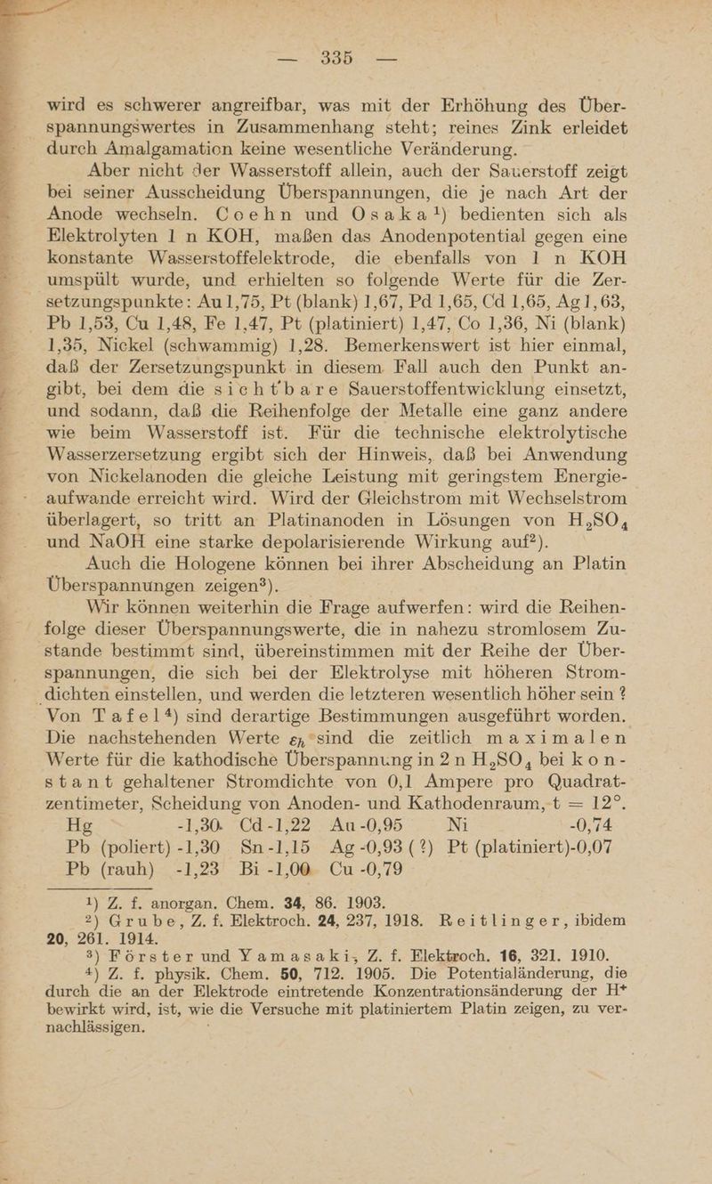 ee > a De u Be a län la el nd, ale at na al — 395 — wird es schwerer angreifbar, was mit der Erhöhung des Über- durch Amalgamation keine wesentliche Veränderung. Aber nicht der Wasserstoff allein, auch der Sauerstoff zeigt bei seiner Ausscheidung Überspannungen, die je nach Art der Anode wechseln. Coehn und Osaka!) bedienten sich als Elektrolyten 1 n KOH, maßen das Anodenpotential gegen eine konstante Wasserstoffelektrode, die ebenfalls von 1 n KOH umspült wurde, und erhielten so folgende Werte für die Zer- 1,35, Nickel (schwammig) 1,28. Bemerkenswert ist hier einmal, daß der Zersetzungspunkt in diesem. Fall auch den Punkt an- gibt, bei dem die sieht'bare Sauerstoffentwicklung einsetzt, und sodann, daß die Reihenfolge der Metalle eine ganz andere Wasserzersetzung ergibt sich der Hinweis, daß bei Anwendung von Nickelanoden die gleiche Leistung mit geringstem Energie- aufwande erreicht wird. Wird der Gleichstrom mit Wechselstrom überlagert, so tritt an Platinanoden in Lösungen von H,SO, und NaOH eine starke depolarisierende Wirkung auf?). Auch die Hologene können bei ihrer Abscheidung an Platin Überspannungen zeigen?). Wir können weiterhin die Frage aufwerfen: wird die Reihen- folge dieser Überspannungswerte, die in nahezu stromlosem Zu- spannungen, die sich bei der Elektrolyse mit höheren Strom- Von Tafel?) sind derartige Bestimmungen ausgeführt worden. Die nachstehenden Werte g,sind die zeitlich maximalen Werte für die kathodische Überspannungin2nH,SO, beikon- stant gehaltener Stromdichte von 0,1 Ampere pro Quadrat- zentimeter, Scheidung von Anoden- und Kathodenraum, t = 12°. Hg -1,30. Cd-1,22 Au -0,95 Ni -0,74 Pb (poliert) -1,30 Sn -1,15 Ag-0,93(?) Pt (platiniert)-0,07 Pb (rauh) -1,23 Bi -1,00 Cu -0,79 1) Z. f. anorgan. Chem. 34, 86. 1903. 2) Grube, Z.f. Elektroch. 24, 237, 1918. Reitlinger, ibidem 20, 261. 1914. 3) Förster und Yamasaki, Z. f. Elektroch. 16, 321. 1910. 4) Z. f. physik. Chem. 50, 712. 1905. Die Potentialänderung, die durch die an der Elektrode eintretende Konzentrationsänderung der H* bewirkt wird, ist, wie die Versuche mit platiniertem Platin zeigen, zu ver- nachlässigen. ’