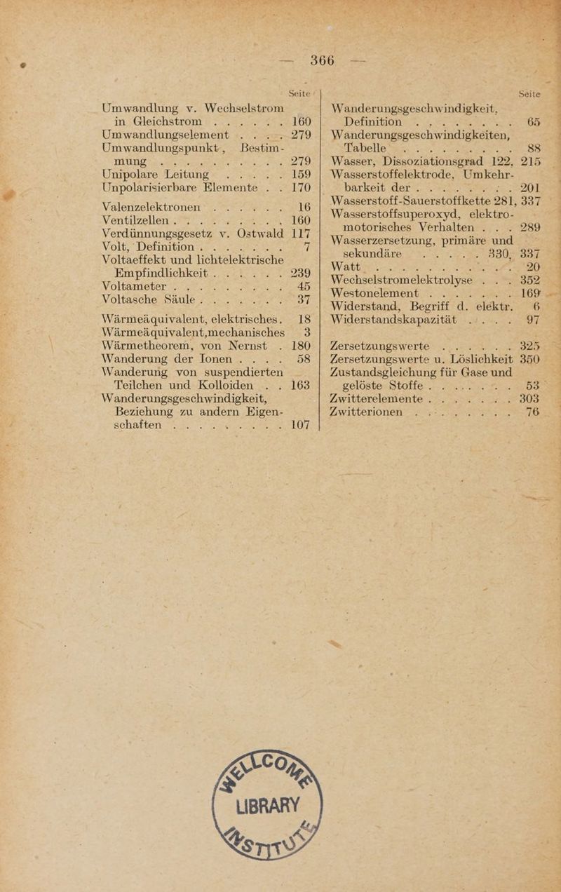 VE un, , Na Seite / Seite in Gleichstrom . . . . . . 160 Definition . . 65 Umwandlungselement . . ....279 Wanderungsgeschwindigkeiten, Uran BBEp SUR Bestim- Tabelle BE mung .. ren Br -VV Aaser, Dissoziationsgrad 122, 215 Unipolare Leitung EL ERE 2 °°, Wasserstoffelektrode, Umkehr- Unpolarisierbare Elemente . . 170 barkeit der... . A) | EN ie 16 Wasserstoff-Sauerstoffkette 281,337 Ventilssllen- EERRLLT, Wasserstoffsuperoxyd, elektro- \ FINE motorisches Verhalten . . . 289 Verdünnungsgesetz v. . Ostwald 117 w t ug d Volt, Definition . . . 7 ae ZUDES PAS 950 397 Voltaeffekt und lichtelektrische BERUNGBrD EN ER 3 B Empfindlichkeit . GI EN Re Br pP Zr Wechselstromelektrolyse a DZ Voltämeter ©37. #22. Voltasche Säule... . ©... 37.| Widerstand, Begriff d. eldktr. 6 Wärmeäquivalent, elektrisches. 18 Widerstandskapazität IE REE, Wärmeäquivalent,mechanisches 3 | ; Wärmetheorem, von Nernst . 180 | Zersetzungswerte . . . ... .. 325 Wanderung der Ionen . . . 58 | Zersetzungswerte u. Löslichkeit 350 Wanderung von suspendierten Zustandsgleichung für Gase und - Teilchen und Kolloiden . . 163 gelöstesStoffe u, 2 rn ee Wanderungsgeschwindigkeit, Zwitterelemente . . . . . .. 303 Beziehung zu andern Eigen- Schalten 7.’ 22m 10T ZwiItterionen” Zr ER