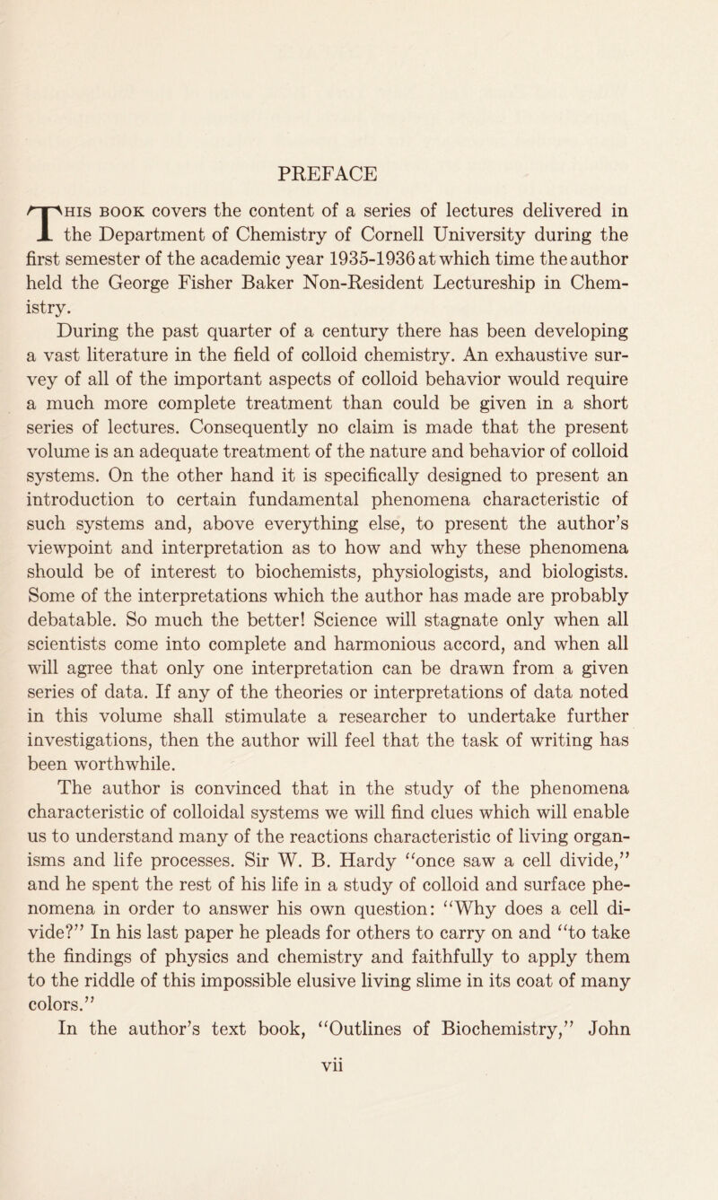 This book covers the content of a series of lectures delivered in the Department of Chemistry of Cornell University during the first semester of the academic year 1935-1936 at which time the author held the George Fisher Baker Non-Resident Lectureship in Chem- istry. During the past quarter of a century there has been developing a vast literature in the field of colloid chemistry. An exhaustive sur- vey of all of the important aspects of colloid behavior would require a much more complete treatment than could be given in a short series of lectures. Consequently no claim is made that the present volume is an adequate treatment of the nature and behavior of colloid systems. On the other hand it is specifically designed to present an introduction to certain fundamental phenomena characteristic of such systems and, above everything else, to present the author’s viewpoint and interpretation as to how and why these phenomena should be of interest to biochemists, physiologists, and biologists. Some of the interpretations which the author has made are probably debatable. So much the better! Science will stagnate only when all scientists come into complete and harmonious accord, and when all will agree that only one interpretation can be drawn from a given series of data. If any of the theories or interpretations of data noted in this volume shall stimulate a researcher to undertake further investigations, then the author will feel that the task of writing has been worthwhile. The author is convinced that in the study of the phenomena characteristic of colloidal systems we will find clues which will enable us to understand many of the reactions characteristic of living organ- isms and life processes. Sir W. B. Hardy “once saw a cell divide,” and he spent the rest of his life in a study of colloid and surface phe- nomena in order to answer his own question: “Why does a cell di- vide?” In his last paper he pleads for others to carry on and “to take the findings of physics and chemistry and faithfully to apply them to the riddle of this impossible elusive living slime in its coat of many colors.” In the author’s text book, “Outlines of Biochemistry,” John