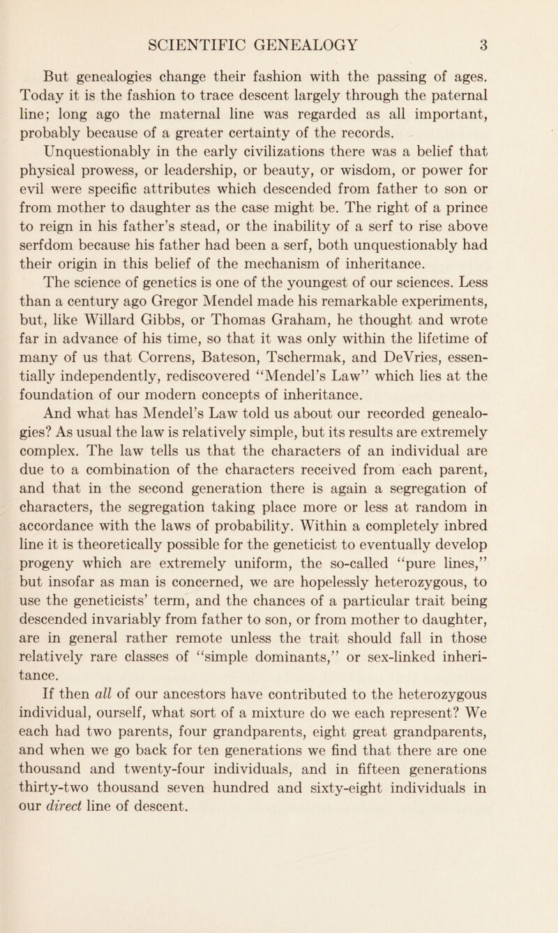 But genealogies change their fashion with the passing of ages. Today it is the fashion to trace descent largely through the paternal line; long ago the maternal line was regarded as all important, probably because of a greater certainty of the records. Unquestionably in the early civilizations there was a belief that physical prowess, or leadership, or beauty, or wisdom, or power for evil were specific attributes which descended from father to son or from mother to daughter as the case might be. The right of a prince to reign in his father’s stead, or the inability of a serf to rise above serfdom because his father had been a serf, both unquestionably had their origin in this belief of the mechanism of inheritance. The science of genetics is one of the youngest of our sciences. Less than a century ago Gregor Mendel made his remarkable experiments, but, like Willard Gibbs, or Thomas Graham, he thought and wrote far in advance of his time, so that it was only within the lifetime of many of us that Correns, Bateson, Tschermak, and DeVries, essen- tially independently, rediscovered “Mendel's Law” which lies at the foundation of our modern concepts of inheritance. And what has Mendel’s Law told us about our recorded genealo- gies? As usual the law is relatively simple, but its results are extremely complex. The law tells us that the characters of an individual are due to a combination of the characters received from each parent, and that in the second generation there is again a segregation of characters, the segregation taking place more or less at random in accordance with the laws of probability. Within a completely inbred line it is theoretically possible for the geneticist to eventually develop progeny which are extremely uniform, the so-called “pure lines,” but insofar as man is concerned, we are hopelessly heterozygous, to use the geneticists’ term, and the chances of a particular trait being descended invariably from father to son, or from mother to daughter, are in general rather remote unless the trait should fall in those relatively rare classes of “simple dominants,” or sex-linked inheri- tance. If then all of our ancestors have contributed to the heterozygous individual, ourself, what sort of a mixture do we each represent? We each had two parents, four grandparents, eight great grandparents, and when we go back for ten generations we find that there are one thousand and twenty-four individuals, and in fifteen generations thirty-two thousand seven hundred and sixty-eight individuals in our direct line of descent.