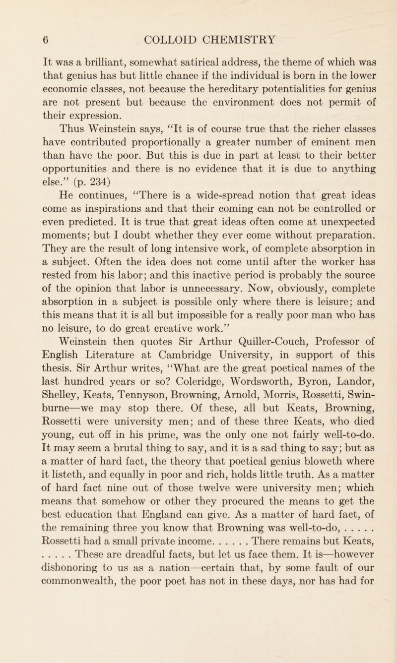It was a brilliant, somewhat satirical address, the theme of which was that genius has but little chance if the individual is born in the lower economic classes, not because the hereditary potentialities for genius are not present but because the environment does not permit of their expression. Thus Weinstein says, “It is of course true that the richer classes have contributed proportionally a greater number of eminent men than have the poor. But this is due in part at least to their better opportunities and there is no evidence that it is due to anything else.” (p. 234) He continues, “There is a wide-spread notion that great ideas come as inspirations and that their coming can not be controlled or even predicted. It is true that great ideas often come at unexpected moments; but I doubt whether they ever come without preparation. They are the result of long intensive work, of complete absorption in a subject. Often the idea does not come until after the worker has rested from his labor; and this inactive period is probably the source of the opinion that labor is unnecessary. Now, obviously, complete absorption in a subject is possible only where there is leisure; and this means that it is all but impossible for a really poor man who has no leisure, to do great creative work.” Weinstein then quotes Sir Arthur Quiller-Couch, Professor of English Literature at Cambridge University, in support of this thesis. Sir Arthur writes, “What are the great poetical names of the last hundred years or so? Coleridge, Wordsworth, Byron, Landor, Shelley, Keats, Tennyson, Browning, Arnold, Morris, Rossetti, Swin- burne—we may stop there. Of these, all but Keats, Browning, Rossetti were university men; and of these three Keats, who died young, cut off in his prime, was the only one not fairly well-to-do. It may seem a brutal thing to say, and it is a sad thing to say; but as a matter of hard fact, the theory that poetical genius bloweth where it listeth, and equally in poor and rich, holds little truth. As a matter of hard fact nine out of those twelve were university men; which means that somehow or other they procured the means to get the best education that England can give. As a matter of hard fact, of the remaining three you know that Browning was well-to-do, Rossetti had a small private income There remains but Keats, These are dreadful facts, but let us face them. It is—however dishonoring to us as a nation—certain that, by some fault of our commonwealth, the poor poet has not in these days, nor has had for