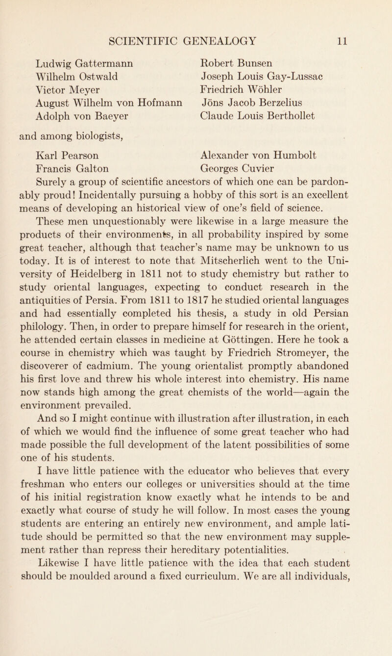 Ludwig Gattermann Wilhelm Ostwald Victor Meyer August Wilhelm von Hofmann Adolph von Baeyer Robert Bunsen Joseph Louis Gay-Lussac Friedrich Wohler Jons Jacob Berzelius Claude Louis Berthollet and among biologists, Karl Pearson Francis Galton Alexander von Humbolt Georges Cuvier Surely a group of scientific ancestors of which one can be pardon- ably proud! Incidentally pursuing a hobby of this sort is an excellent means of developing an historical view of one’s field of science. These men unquestionably were likewise in a large measure the products of their environments, in all probability inspired by some great teacher, although that teacher’s name may be unknown to us today. It is of interest to note that Mitscherlich went to the Uni- versity of Heidelberg in 1811 not to study chemistry but rather to study oriental languages, expecting to conduct research in the antiquities of Persia. From 1811 to 1817 he studied oriental languages and had essentially completed his thesis, a study in old Persian philology. Then, in order to prepare himself for research in the orient, he attended certain classes in medicine at Gottingen. Here he took a course in chemistry which was taught by Friedrich Stromeyer, the discoverer of cadmium. The young orientalist promptly abandoned his first love and threw his whole interest into chemistry. His name now stands high among the great chemists of the world—again the environment prevailed. And so I might continue with illustration after illustration, in each of which we would find the influence of some great teacher who had made possible the full development of the latent possibilities of some one of his students. I have little patience with the educator who believes that every freshman who enters our colleges or universities should at the time of his initial registration know exactly what he intends to be and exactly what course of study he will follow. In most cases the young students are entering an entirely new environment, and ample lati- tude should be permitted so that the new environment may supple- ment rather than repress their hereditary potentialities. Likewise I have little patience with the idea that each student should be moulded around a fixed curriculum. We are all individuals,