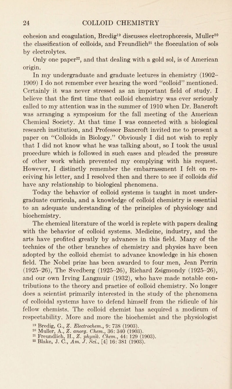 cohesion and coagulation, Bredig19 discusses electrophoresis, Muller20 the classification of colloids, and Freundlich21 the flocculation of sols by electrolytes. Only one paper22, and that dealing with a gold sol, is of American origin. In my undergraduate and graduate lectures in chemistry (1902- 1909) I do not remember ever hearing the word “colloid” mentioned. Certainly it was never stressed as an important field of study. I believe that the first time that colloid chemistry was ever seriously called to my attention was in the summer of 1910 when Dr. Bancroft was arranging a symposium for the fall meeting of the American Chemical Society. At that time I was connected with a biological research institution, and Professor Bancroft invited me to present a paper on “Colloids in Biology.” Obviously I did not wish to reply that I did not know what he was talking about, so I took the usual procedure which is followed in such cases and pleaded the pressure of other work which prevented my complying with his request. However, I distinctly remember the embarrassment I felt on re- ceiving his letter, and I resolved then and there to see if colloids did have any relationship to biological phenomena. Today the behavior of colloid systems is taught in most under- graduate curricula, and a knowledge of colloid chemistry is essential to an adequate understanding of the principles of physiology and biochemistry. The chemical literature of the world is replete with papers dealing with the behavior of colloid systems. Medicine, industry, and the arts have profited greatly by advances in this field. Many of the technics of the other branches of chemistry and physics have been adopted by the colloid chemist to advance knowledge in his chosen field. The Nobel prize has been awarded to four men, Jean Perrin (1925-26), The Svedberg (1925-26), Richard Zsigmondy (1925-26), and our own Irving Langmuir (1932), who have made notable con- tributions to the theory and practice of colloid chemistry. No longer does a scientist primarily interested in the study of the phenomena of colloidal systems have to defend himself from the ridicule of his fellow chemists. The colloid chemist has acquired a modicum of respectability. More and more the biochemist and the physiologist 19 Bredig, G., Z. Electrochem., 9: 738 (1903). 20 Muller, A., Z. anorg. Chem., 36: 340 (1903). 21 Freundlich, H., Z. physik. Chem., 44: 129 (1903). 22 Blake, J. C., Am,. J. Sci., [4] 16: 381 (1903).