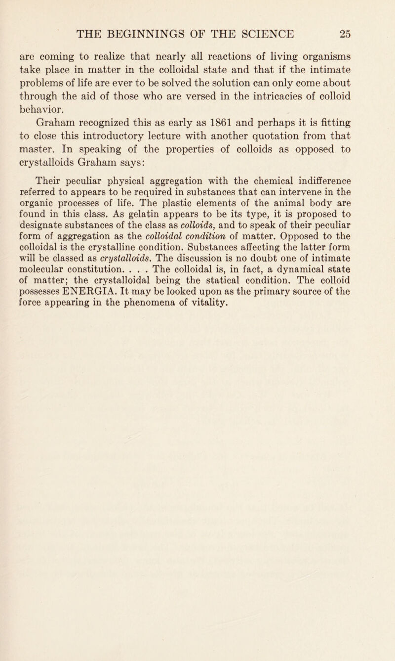 are coming to realize that nearly all reactions of living organisms take place in matter in the colloidal state and that if the intimate problems of life are ever to be solved the solution can only come about through the aid of those who are versed in the intricacies of colloid behavior. Graham recognized this as early as 1861 and perhaps it is fitting to close this introductory lecture with another quotation from that master. In speaking of the properties of colloids as opposed to crystalloids Graham says: Their peculiar physical aggregation with the chemical indifference referred to appears to be required in substances that can intervene in the organic processes of life. The plastic elements of the animal body are found in this class. As gelatin appears to be its type, it is proposed to designate substances of the class as colloids, and to speak of their peculiar form of aggregation as the colloidal condition of matter. Opposed to the colloidal is the crystalline condition. Substances affecting the latter form will be classed as crystalloids. The discussion is no doubt one of intimate molecular constitution. . . . The colloidal is, in fact, a dynamical state of matter; the crystalloidal being the statical condition. The colloid possesses ENERGIA. It may be looked upon as the primary source of the force appearing in the phenomena of vitality.