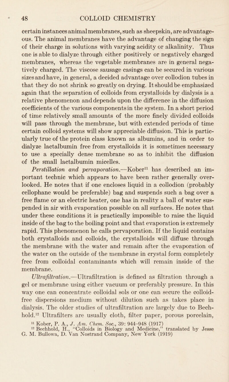 certain instances animal membranes, such as sheepskin, are advantage- ous. The animal membranes have the advantage of changing the sign of their charge in solutions with varying acidity or alkalinity. Thus one is able to dialyze through either positively or negatively charged membranes, whereas the vegetable membranes are in general nega- tively charged. The viscose sausage casings can be secured in various sizes and have, in general, a decided advantage over collodion tubes in that they do not shrink so greatly on drying. It should be emphasized again that the separation of colloids from crystalloids by dialysis is a relative phenomenon and depends upon the difference in the diffusion coefficients of the various components in the system. In a short period of time relatively small amounts of the more finely divided colloids will pass through the membrane, but with extended periods of time certain colloid systems will show appreciable diffusion. This is partic- ularly true of the protein class known as albumins, and in order to dialyze lactalbumin free from crystalloids it is sometimes necessary to use a specially dense membrane so as to inhibit the diffusion of the small lactalbumin micelles. Perstillation and pervaporation.—Kober11 has described an im- portant technic which appears to have been rather generally over- looked. He notes that if one encloses liquid in a collodion (probably cellophane would be preferable) bag and suspends such a bag over a free flame or an electric heater, one has in reality a ball of water sus- pended in air with evaporation possible on all surfaces. He notes that under these conditions it is practically impossible to raise the liquid inside of the bag to the boiling point and that evaporation is extremely rapid. This phenomenon he calls pervaporation. If the liquid contains both crystalloids and colloids, the crystalloids will diffuse through the membrane with the water and remain after the evaporation of the water on the outside of the membrane in crystal form completely free from colloidal contaminants which will remain inside of the membrane. Ultrafiltration.—Ultrafiltration is defined as filtration through a gel or membrane using either vacuum or preferably pressure. In this way one can concentrate colloidal sols or one can secure the colloid- free dispersions medium without dilution such as takes place in dialysis. The older studies of ultrafiltration are largely due to Bech- hold.12 Ultrafilters are usually cloth, filter paper, porous porcelain, 11 Kober, P. A., J. Am. Chem. Soc., 39: 944-948 (1917) 12 Bechhold, H., “Colloids in Biology and Medicine,” translated by Jesse G. M. Bullowa, D. Van Nostrand Company, New York (1919)