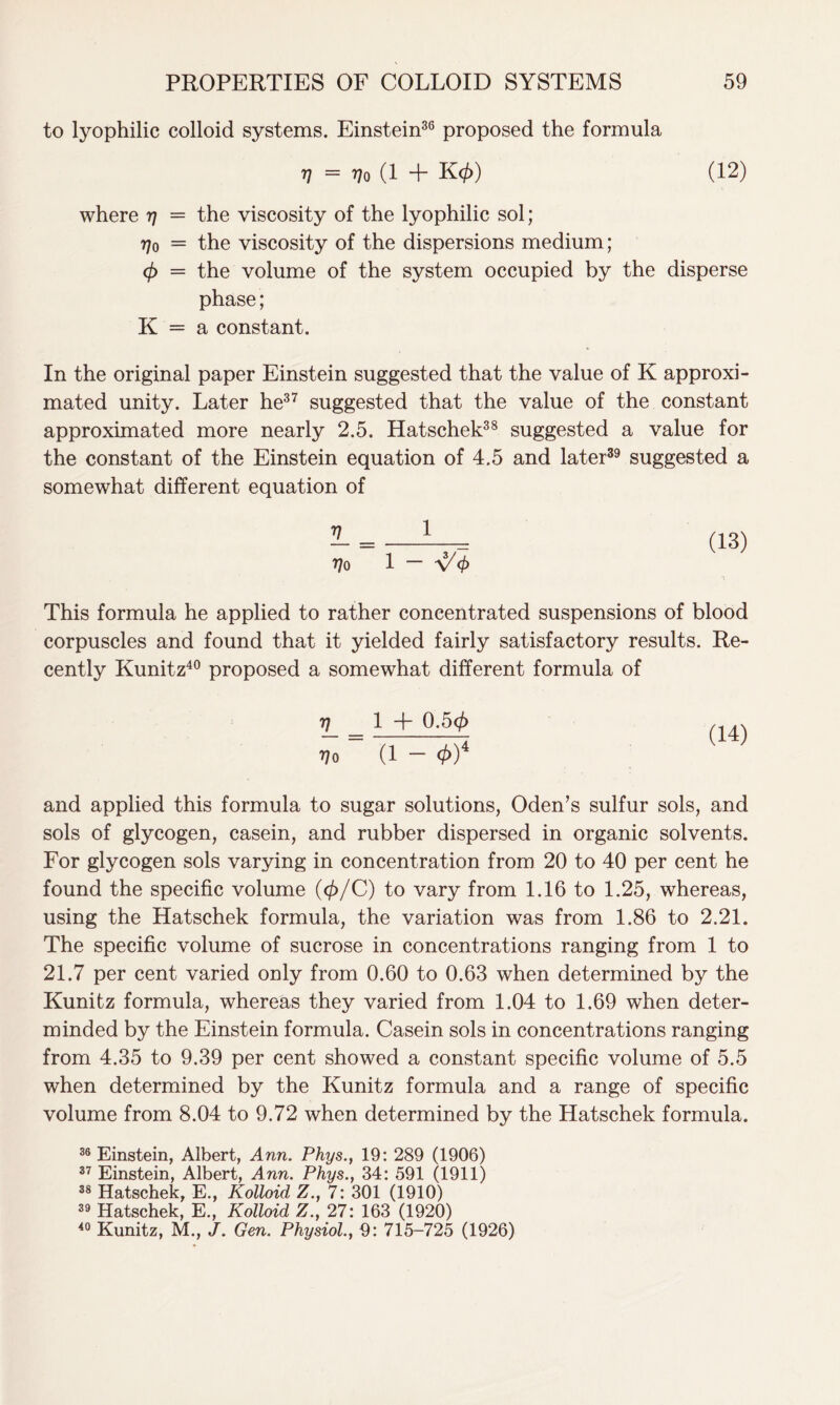 to lyophilic colloid systems. Einstein36 proposed the formula V = Vo (1 + K</>) (12) where 77 = the viscosity of the lyophilic sol; 770 = the viscosity of the dispersions medium; (f> = the volume of the system occupied by the disperse phase; K = a constant. In the original paper Einstein suggested that the value of K approxi- mated unity. Later he37 suggested that the value of the constant approximated more nearly 2.5. Hatschek38 suggested a value for the constant of the Einstein equation of 4.5 and later39 suggested a somewhat different equation of IL = 1 770 1 — \/ <j> (13) This formula he applied to rather concentrated suspensions of blood corpuscles and found that it yielded fairly satisfactory results. Re- cently Kunitz40 proposed a somewhat different formula of V_ = 1 + Q’5<£ Q4) 770 (1 - 0)4 and applied this formula to sugar solutions, Oden’s sulfur sols, and sols of glycogen, casein, and rubber dispersed in organic solvents. For glycogen sols varying in concentration from 20 to 40 per cent he found the specific volume (</>/C) to vary from 1.16 to 1.25, whereas, using the Hatschek formula, the variation was from 1.86 to 2.21. The specific volume of sucrose in concentrations ranging from 1 to 21.7 per cent varied only from 0.60 to 0.63 when determined by the Kunitz formula, whereas they varied from 1.04 to 1.69 when deter- minded by the Einstein formula. Casein sols in concentrations ranging from 4.35 to 9.39 per cent showed a constant specific volume of 5.5 when determined by the Kunitz formula and a range of specific volume from 8.04 to 9.72 when determined by the Hatschek formula. 36 Einstein, Albert, Ann. Phys.t 19: 289 (1906) 37 Einstein, Albert, Ann. Phys., 34: 591 (1911) 38 Hatschek, E., Kolloid Z., 7: 301 (1910) 39 Hatschek, E., Kolloid Z., 27: 163 (1920) 40 Kunitz, M., J. Gen. Physiol., 9: 715-725 (1926)