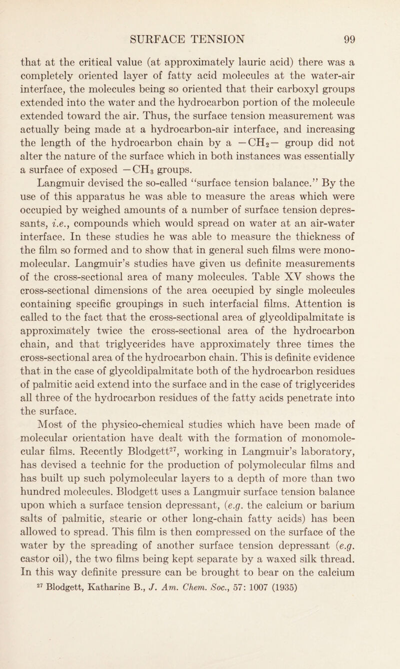 that at the critical value (at approximately lauric acid) there was a completely oriented layer of fatty acid molecules at the water-air interface, the molecules being so oriented that their carboxyl groups extended into the water and the hydrocarbon portion of the molecule extended toward the air. Thus, the surface tension measurement was actually being made at a hydrocarbon-air interface, and increasing the length of the hydrocarbon chain by a — CH2— group did not alter the nature of the surface which in both instances was essentially a surface of exposed — CH3 groups. Langmuir devised the so-called “surface tension balance.’’ By the use of this apparatus he was able to measure the areas which were occupied by weighed amounts of a number of surface tension depres- sants, i.e., compounds which would spread on water at an air-water interface. In these studies he was able to measure the thickness of the film so formed and to show that in general such films were mono- molecular. Langmuir’s studies have given us definite measurements of the cross-sectional area of many molecules. Table XV shows the cross-sectional dimensions of the area occupied by single molecules containing specific groupings in such interfacial films. Attention is called to the fact that the cross-sectional area of glycoldipalmitate is approximately twice the cross-sectional area of the hydrocarbon chain, and that triglycerides have approximately three times the cross-sectional area of the hydrocarbon chain. This is definite evidence that in the case of glycoldipalmitate both of the hydrocarbon residues of palmitic acid extend into the surface and in the case of triglycerides all three of the hydrocarbon residues of the fatty acids penetrate into the surface. Most of the physico-chemical studies which have been made of molecular orientation have dealt with the formation of monomole- cular films. Recently Blodgett27, working in Langmuir’s laboratory, has devised a technic for the production of polymolecular films and has built up such polymolecular layers to a depth of more than two hundred molecules. Blodgett uses a Langmuir surface tension balance upon which a surface tension depressant, (e.g. the calcium or barium salts of palmitic, stearic or other long-chain fatty acids) has been allowed to spread. This film is then compressed on the surface of the water by the spreading of another surface tension depressant (e.g. castor oil), the two films being kept separate by a waxed silk thread. In this way definite pressure can be brought to bear on the calcium 27 Blodgett, Katharine B., J. Am. Chem. Soc., 57: 1007 (1935)