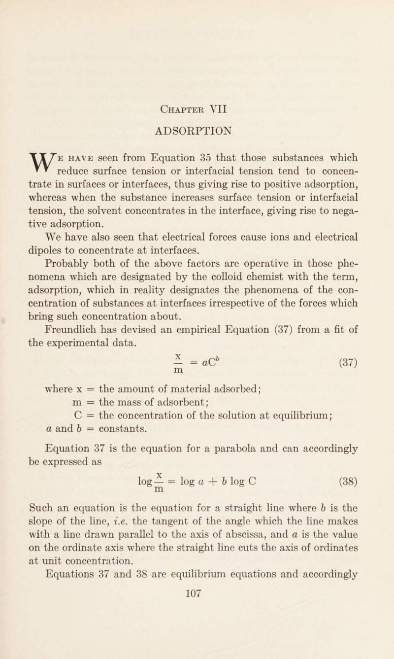 Chapter VII ADSORPTION We have seen from Equation 35 that those substances which reduce surface tension or interfacial tension tend to concen- trate in surfaces or interfaces, thus giving rise to positive adsorption, whereas when the substance increases surface tension or interfacial tension, the solvent concentrates in the interface, giving rise to nega- tive adsorption. We have also seen that electrical forces cause ions and electrical dipoles to concentrate at interfaces. Probably both of the above factors are operative in those phe- nomena which are designated by the colloid chemist with the term, adsorption, which in reality designates the phenomena of the con- centration of substances at interfaces irrespective of the forces which bring such concentration about. Freundlich has devised an empirical Equation (37) from a fit of the experimental data. - = aCb (37) m where x = the amount of material adsorbed; m = the mass of adsorbent; C = the concentration of the solution at equilibrium; a and b = constants. Equation 37 is the equation for a parabola and can accordingly be expressed as log — = log a + b log C (38) m Such an equation is the equation for a straight line where b is the slope of the line, i.e. the tangent of the angle which the line makes with a line drawn parallel to the axis of abscissa, and a is the value on the ordinate axis where the straight line cuts the axis of ordinates at unit concentration. Equations 37 and 38 are equilibrium equations and accordingly