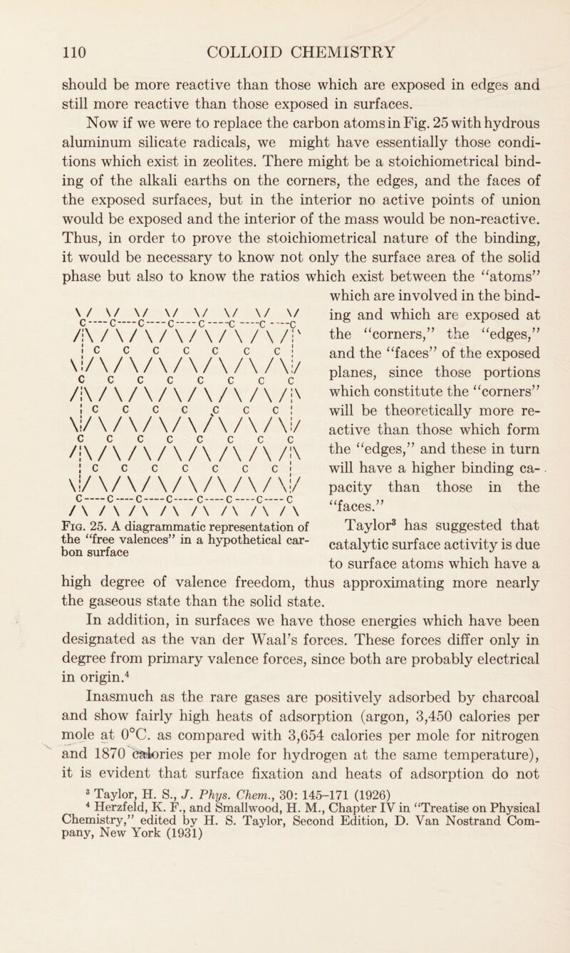 should be more reactive than those which are exposed in edges and still more reactive than those exposed in surfaces. Now if we were to replace the carbon atoms in Fig. 25 with hydrous aluminum silicate radicals, we might have essentially those condi- tions which exist in zeolites. There might be a stoichiometrical bind- ing of the alkali earths on the corners, the edges, and the faces of the exposed surfaces, but in the interior no active points of union would be exposed and the interior of the mass would be non-reactive. Thus, in order to prove the stoichiometrical nature of the binding, it would be necessary to know not only the surface area of the solid phase but also to know the ratios which exist between the “atoms” which are involved in the bind- ing and which are exposed at the “corners,” the “edges,” and the “faces” of the exposed planes, since those portions which constitute the “corners” will be theoretically more re- active than those which form the “edges,” and these in turn will have a higher binding ca- pacity than those in the “faces.” Taylor3 has suggested that catalytic surface activity is due to surface atoms which have a high degree of valence freedom, thus approximating more nearly the gaseous state than the solid state. In addition, in surfaces we have those energies which have been designated as the van der Waalrs forces. These forces differ only in degree from primary valence forces, since both are probably electrical in origin.4 Inasmuch as the rare gases are positively adsorbed by charcoal and show fairly high heats of adsorption (argon, 3,450 calories per mole at 0°C. as compared with 3,654 calories per mole for nitrogen and 1870 calories per mole for hydrogen at the same temperature), it is evident that surface fixation and heats of adsorption do not 3 Taylor, H. S., J. Phys. Chem., 30: 145-171 (1926) 4 Herzfeld, K. F., and Smallwood, H. M., Chapter IV in “Treatise on Physical Chemistry,” edited by H. S. Taylor, Second Edition, D. Van Nostrand Com- pany, New York (1931) \/ \/ \/ \/ \/ \/ \/ \/ c — c—c — c — c —c —c —c /:\/\/\/\/\/\/\/i' ! c c c c c c c ' \i/ \ / \ / \ / \ / \ / \ / \:/ Cccccccc /i\/\/\/\/\/\/\/;\ ! c C C C £ C C ! \i/\/\/\/\/\/\/\i/ cccccccc /:\/\/\/\/\/\/\/;\ ! c c c c c c c \!/\/\/\/\A/\/\i/ c c-—c — c— c — c—c—c /\/\/\/\/\/\/\/\ Fig. 25. A diagrammatic representation of the “free valences” in a hypothetical car- bon surface