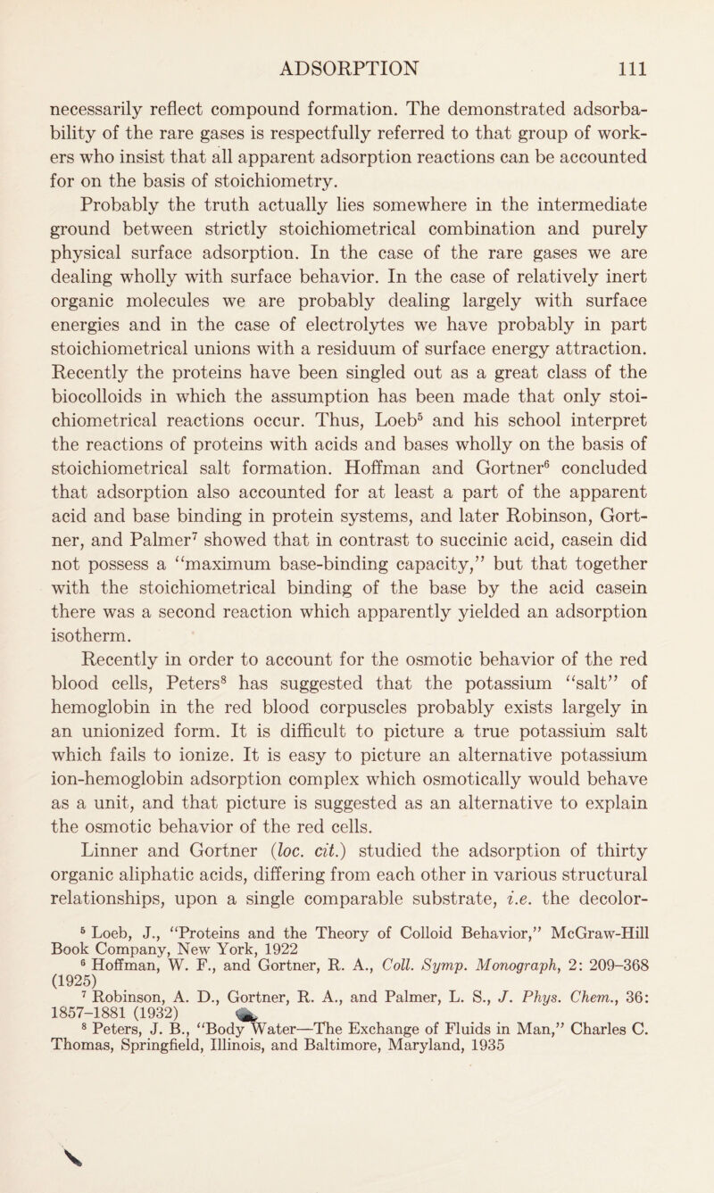 necessarily reflect compound formation. The demonstrated adsorba- bility of the rare gases is respectfully referred to that group of work- ers who insist that all apparent adsorption reactions can be accounted for on the basis of stoichiometry. Probably the truth actually lies somewhere in the intermediate ground between strictly stoichiometrical combination and purely physical surface adsorption. In the case of the rare gases we are dealing wholly with surface behavior. In the case of relatively inert organic molecules we are probably dealing largely with surface energies and in the case of electrolytes we have probably in part stoichiometrical unions with a residuum of surface energy attraction. Recently the proteins have been singled out as a great class of the biocolloids in which the assumption has been made that only stoi- chiometrical reactions occur. Thus, Loeb5 and his school interpret the reactions of proteins with acids and bases wholly on the basis of stoichiometrical salt formation. Hoffman and Gortner6 concluded that adsorption also accounted for at least a part of the apparent acid and base binding in protein systems, and later Robinson, Gort- ner, and Palmer7 showed that in contrast to succinic acid, casein did not possess a “maximum base-binding capacity,” but that together with the stoichiometrical binding of the base by the acid casein there was a second reaction which apparently yielded an adsorption isotherm. Recently in order to account for the osmotic behavior of the red blood cells, Peters8 has suggested that the potassium “salt” of hemoglobin in the red blood corpuscles probably exists largely in an unionized form. It is difficult to picture a true potassium salt which fails to ionize. It is easy to picture an alternative potassium ion-hemoglobin adsorption complex which osmotically would behave as a unit, and that picture is suggested as an alternative to explain the osmotic behavior of the red cells. Linner and Gortner (loc. cit.) studied the adsorption of thirty organic aliphatic acids, differing from each other in various structural relationships, upon a single comparable substrate, i.e. the decolor- 5 Loeb, J., “Proteins and the Theory of Colloid Behavior,” McGraw-Hill Book Company, New York, 1922 6 Hoffman, W. F., and Gortner, R. A., Coll. Symp. Monograph, 2: 209-368 (1925) 7 Robinson, A. D., Gortner, R. A., and Palmer, L. S., J. Phys. Chem., 36: 1857-1881 (1932) 8 Peters, J. B., “Body Water—The Exchange of Fluids in Man,” Charles C. Thomas, Springfield, Illinois, and Baltimore, Maryland, 1935