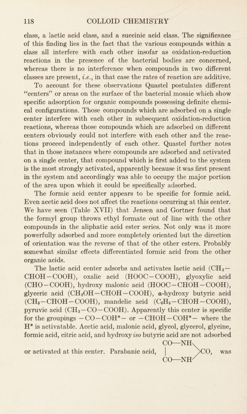 class, a lactic acid class, and a succinic acid class. The significance of this finding lies in the fact that the various compounds within a class all interfere with each other insofar as oxidation-reduction reactions in the presence of the bacterial bodies are concerned, whereas there is no interference when compounds in two different classes are present, i.e., in that case the rates of reaction are additive. To account for these observations Quastel postulates different “centers” or areas on the surface of the bacterial mosaic which show specific adsorption for organic compounds possessing definite chemi- cal configurations. Those compounds which are adsorbed on a single center interfere with each other in subsequent oxidation-reduction reactions, whereas those compounds which are adsorbed on different centers obviously could not interfere with each other and the reac- tions proceed independently of each other. Quastel further notes that in those instances where compounds are adsorbed and activated on a single center, that compound which is first added to the system is the most strongly activated, apparently because it was first present in the system and accordingly was able to occupy the major portion of the area upon which it could be specifically adsorbed. The formic acid center appears to be specific for formic acid. Even acetic acid does not affect the reactions occurring at this center. We have seen (Table XVII) that Jensen and Gortner found that the formyl group throws ethyl formate out of line with the other compounds in the aliphatic acid ester series. Not only was it more powerfully adsorbed and more completely oriented but the direction of orientation was the reverse of that of the other esters. Probably somewhat similar effects differentiated formic acid from the other organic acids. The lactic acid center adsorbs and activates lactic acid (CH3 — CHOH-COOH), oxalic acid (HOOC-COOH), glyoxylic acid (CHO-COOH), hydroxy malonic acid (HOOC-CHOH-COOH), glyceric acid (CH2OH — CHOH-COOH), a-hydroxy butyric acid (CH3-CHOH-COOH), mandelic acid (C6H5-CHOH-COOH), pyruvic acid (CH3 —CO —COOH). Apparently this center is specific for the groupings — CO —COH*— or —CHOH—COH*— where the H* is activatable. Acetic acid, malonic acid, glycol, glycerol, glycine, formic acid, citric acid, and hydroxy iso butyric acid are not adsorbed or activated at this center. Parabanic acid, CO- -NH CO- -NH CO, was