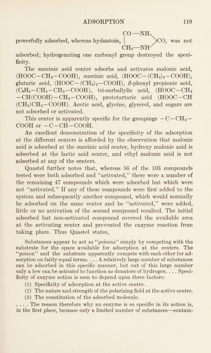 powerfully adsorbed, whereas hydantoin, CO- -NH CH2- -NH CO, was not adsorbed; hydrogenating one carbonyl group destroyed the speci- ficity. The succinic acid center adsorbs and activates malonic acid, (HOOC-CH2-COOH), succinic acid, (HOOC- (CH2)2-COOH), glutaric acid, (HOOC—(CH2)3 —COOH), /3-phenyl propionic acid, (C6H5-CH2-CH2-COOH), tri-carballylic acid, (HOOC-CH2 - CH (COOH)-CH2-COOH), prototartaric acid (HOOC-CH (CH3)CH2 —COOH). Acetic acid, glycine, glycerol, and sugars are not adsorbed or activated. This center is apparently specific for the groupings — C —CH2 — COOH or -C-CH-COOH. An excellent demonstration of the specificity of the adsorption at the different centers is afforded by the observation that malonic acid is adsorbed at the succinic acid center, hydroxy malonic acid is adsorbed at the lactic acid center, and ethyl malonic acid is not adsorbed at any of the centers. Quastel further notes that, whereas 56 of the 103 compounds tested were both adsorbed and “activated,” there were a number of the remaining 47 compounds which were adsorbed but which were not “activated.” If any of these compounds were first added to the system and subsequently another compound, which would normally be adsorbed on the same center and be “activated,” were added, little or no activation of the second compound resulted. The initial adsorbed but non-activated compound covered the available area at the activating center and prevented the enzyme reaction from taking place. Thus Quastel states, Substances appear to act as “poisons” simply by competing with the substrate for the space available for adsorption at the centers. The “poison” and the substrate apparently compete with each other for ad- sorption on fairly equal terms. ... A relatively large number of substances can be adsorbed in this specific manner, but out of this large number only a few can be activated to function as donators of hydrogen. . . . Speci- ficity of enzyme action is seen to depend upon three factors: (1) Specificity of adsorption at the active centre. (2) The nature and strength of the polarizing field at the active centre. (3) The constitution of the adsorbed molecule. . . . . The reason therefore why an enzyme is so specific in its action is, in the first place, because only a limited number of substances—contain-