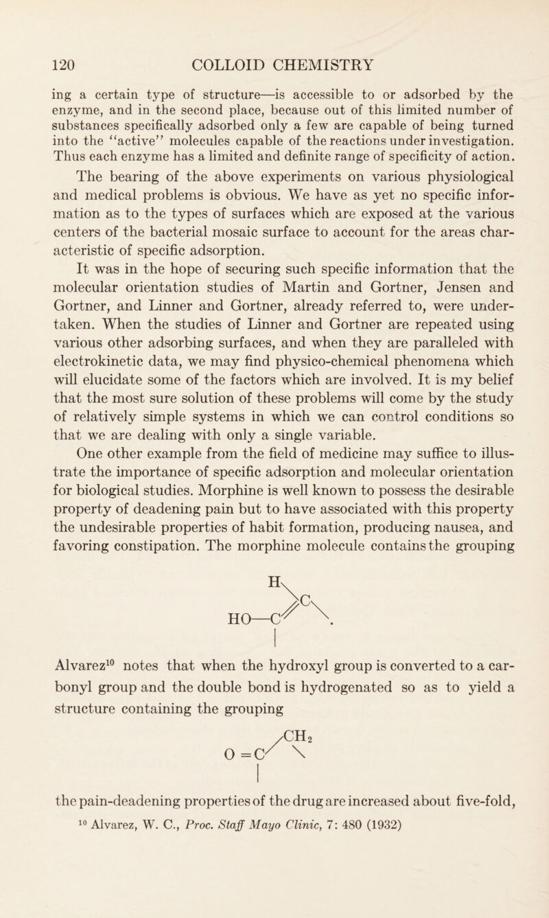 ing a certain type of structure—is accessible to or adsorbed by the enzyme, and in the second place, because out of this limited number of substances specifically adsorbed only a few are capable of being turned into the “active” molecules capable of the reactions under investigation. Thus each enzyme has a limited and definite range of specificity of action. The bearing of the above experiments on various physiological and medical problems is obvious. We have as yet no specific infor- mation as to the types of surfaces which are exposed at the various centers of the bacterial mosaic surface to account for the areas char- acteristic of specific adsorption. It was in the hope of securing such specific information that the molecular orientation studies of Martin and Gortner, Jensen and Gortner, and Linner and Gortner, already referred to, were under- taken. When the studies of Linner and Gortner are repeated using various other adsorbing surfaces, and when they are paralleled with electrokinetic data, we may find physico-chemical phenomena which will elucidate some of the factors which are involved. It is my belief that the most sure solution of these problems will come by the study of relatively simple systems in which we can control conditions so that we are dealing with only a single variable. One other example from the field of medicine may suffice to illus- trate the importance of specific adsorption and molecular orientation for biological studies. Morphine is well known to possess the desirable property of deadening pain but to have associated with this property the undesirable properties of habit formation, producing nausea, and favoring constipation. The morphine molecule contains the grouping Hn HO—C c* Alvarez10 notes that when the hydroxyl group is converted to a car- bonyl group and the double bond is hydrogenated so as to yield a structure containing the grouping 0 2 the pain-deadening properties of the drug are increased about five-fold, 10 Alvarez, W. C., Proc. Staff Mayo Clinic, 7: 480 (1932)