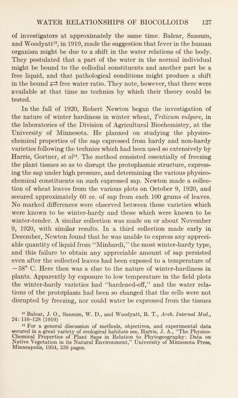 of investigators at approximately the same time. Balcar, Sansum, and Woodyatt13, in 1919, made the suggestion that fever in the human organism might be due to a shift in the water relations of the body. They postulated that a part of the water in the normal individual might be bound to the collodial constituents and another part be a free liquid, and that pathological conditions might produce a shift in the bound free water ratio. They note, however, that there were available at that time no technics by which their theory could be tested. In the fall of 1920, Robert Newton began the investigation of the nature of winter hardiness in winter wheat, Triticum vulgare, in the laboratories of the Division of Agricultural Biochemistry, at the University of Minnesota. He planned on studying the physico- chemical properties of the sap expressed from hardy and non-hardy varieties following the technics which had been used so extensively by Harris, Gortner, et alu. The method consisted essentially of freezing the plant tissues so as to disrupt the protoplasmic structure, express- ing the sap under high pressure, and determining the various physico- chemical constituents on such expressed sap. Newton made a collec- tion of wheat leaves from the various plots on October 9, 1920, and secured approximately 60 cc. of sap from each 100 grams of leaves. No marked differences were observed between those varieties which were known to be winter-hardy and those which were known to be winter-tender. A similar collection was made on or about November 9, 1920, with similar results. In a third collection made early in December, Newton found that he was unable to express any appreci- able quantity of liquid from “Minhardi,” the most winter-hardy type, and this failure to obtain any appreciable amount of sap persisted even after the collected leaves had been exposed to a temperature of — 58° C. Here then was a clue to the nature of winter-hardiness in plants. Apparently by exposure to low temperature in the field plots the winter-hardy varieties had “hardened-off,” and the water rela- tions of the protoplasm had been so changed that the cells were not disrupted by freezing, nor could water be expressed from the tissues 13 Balcar, J. O., Sansum, W. D., and Woodyatt, R. T., Arch. Internal Med., 24: 116-128 (1919) 14 For a general discussion of methods, objectives, and experimental data secured in a great variety of ecological habitats see, Harris, J. A., “The Physico- Chemical Properties of Plant Saps in Relation to Phytogeography: Data on Native Vegetation in its Natural Environment/’ University of Minnesota Press, Minneapolis, 1934, 339 pages.