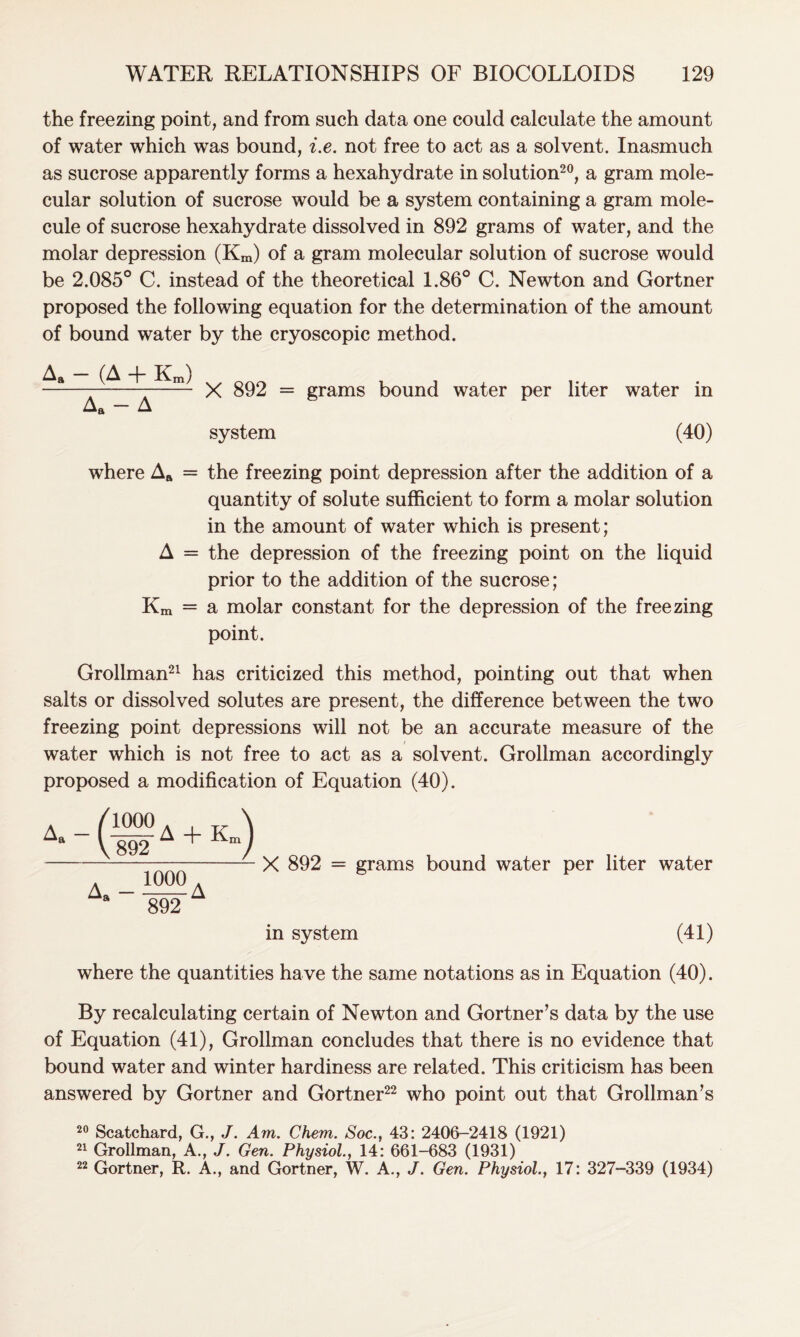 the freezing point, and from such data one could calculate the amount of water which was bound, i.e. not free to act as a solvent. Inasmuch as sucrose apparently forms a hexahydrate in solution20, a gram mole- cular solution of sucrose would be a system containing a gram mole- cule of sucrose hexahydrate dissolved in 892 grams of water, and the molar depression (Km) of a gram molecular solution of sucrose would be 2.085° C. instead of the theoretical 1.86° C. Newton and Gortner proposed the following equation for the determination of the amount of bound water by the cryoscopic method. A. - (A + Km) Aa - A X 892 = grams bound water per liter water in system (40) where Aa = the freezing point depression after the addition of a quantity of solute sufficient to form a molar solution in the amount of water which is present; A = the depression of the freezing point on the liquid prior to the addition of the sucrose; Km = a molar constant for the depression of the freezing point. Grollman21 has criticized this method, pointing out that when salts or dissolved solutes are present, the difference between the two freezing point depressions will not be an accurate measure of the water which is not free to act as a solvent. Grollman accordingly proposed a modification of Equation (40). A + K -) 1000 . wA X 892 = grams bound water per liter water in system (41) where the quantities have the same notations as in Equation (40). By recalculating certain of Newton and Gortner’s data by the use of Equation (41), Grollman concludes that there is no evidence that bound water and winter hardiness are related. This criticism has been answered by Gortner and Gortner22 who point out that Grollman’s 20 Scatchard, G., J. Am. Chem. Soc., 43: 2406-2418 (1921) 21 Grollman, A., J. Gen. Physiol., 14: 661-683 (1931) 22 Gortner, R. A., and Gortner, W. A., J. Gen. Physiol, 17: 327-339 (1934)