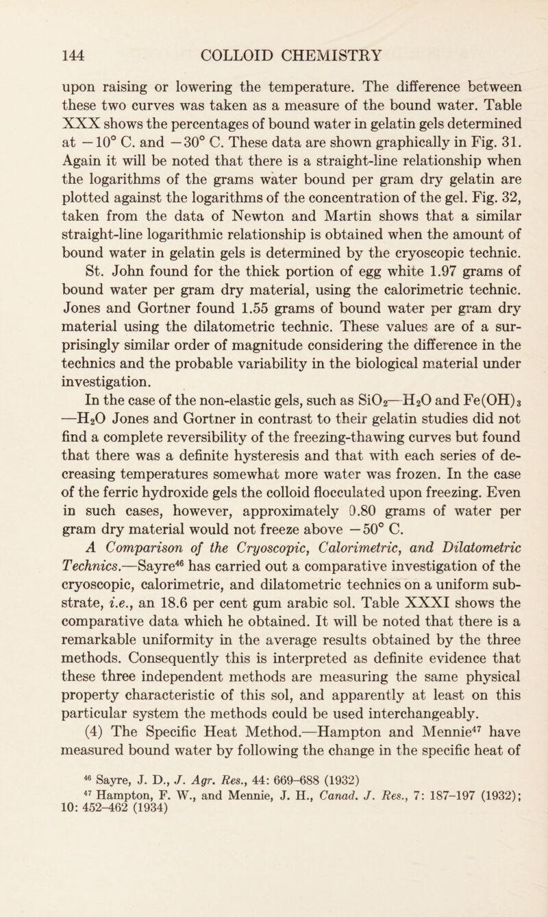 upon raising or lowering the temperature. The difference between these two curves was taken as a measure of the bound water. Table XXX shows the percentages of bound water in gelatin gels determined at —10° C. and —30° C. These data are shown graphically in Fig. 31. Again it will be noted that there is a straight-line relationship when the logarithms of the grams water bound per gram dry gelatin are plotted against the logarithms of the concentration of the gel. Fig. 32, taken from the data of Newton and Martin shows that a similar straight-line logarithmic relationship is obtained when the amount of bound water in gelatin gels is determined by the cryoscopic technic. St. John found for the thick portion of egg white 1.97 grams of bound water per gram dry material, using the calorimetric technic. Jones and Gortner found 1.55 grams of bound water per gram dry material using the dilatometric technic. These values are of a sur- prisingly similar order of magnitude considering the difference in the technics and the probable variability in the biological material under investigation. In the case of the non-elastic gels, such as Si02—H20 and Fe(OH)3 —H20 Jones and Gortner in contrast to their gelatin studies did not find a complete reversibility of the freezing-thawing curves but found that there was a definite hysteresis and that with each series of de- creasing temperatures somewhat more water was frozen. In the case of the ferric hydroxide gels the colloid flocculated upon freezing. Even in such cases, however, approximately 0.80 grams of water per gram dry material would not freeze above —50° C. A Comparison of the Cryoscopic, Calorimetric, and Dilatometric Technics.—Sayre46 has carried out a comparative investigation of the cryoscopic, calorimetric, and dilatometric technics on a uniform sub- strate, i.e.y an 18.6 per cent gum arabic sol. Table XXXI shows the comparative data which he obtained. It will be noted that there is a remarkable uniformity in the average results obtained by the three methods. Consequently this is interpreted as definite evidence that these three independent methods are measuring the same physical property characteristic of this sol, and apparently at least on this particular system the methods could be used interchangeably. (4) The Specific Heat Method.—Hampton and Mennie47 have measured bound water by following the change in the specific heat of 46 Sayre, J. D., /. Agr. Res., 44: 669-688 (1932) 47 Hampton, F. W., and Mennie, J. H., Canad. J. Res., 7: 187-197 (1932); 10: 452-462 (1934)